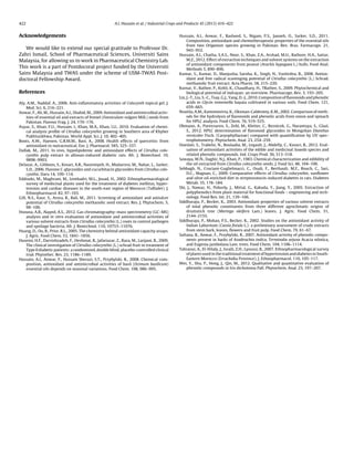 422 A.I. Hussain et al. / Industrial Crops and Products 45 (2013) 416–422
Acknowledgements
We would like to extend our special gratitude to Professor Dr.
Zahri Ismail, School of Pharmaceutical Sciences, Universiti Sains
Malaysia, for allowing us to work in Pharmaceutical Chemistry Lab.
This work is a part of Postdocoral project funded by the Universiti
Sains Malaysia and TWAS under the scheme of USM-TWAS Post-
doctoral Fellowship Award.
References
Aly, A.M., Naddaf, A., 2006. Anti-inﬂammatory activities of Colocynth topical gel. J.
Med. Sci. 6, 216–221.
Anwar, F., Ali, M., Hussain, A.I., Shahid, M., 2009. Antioxidant and antimicrobial activ-
ities of essential oil and extracts of fennel (Foeniculum vulgare Mill.) seeds from
Pakistan. Flavour Frag. J. 24, 170–176.
Asyaz, S., Khan, F.U., Hussain, I., Khan, M.A., Khan, I.U., 2010. Evaluation of chemi-
cal analysis proﬁle of Citrullus colocynthis growing in Southern area of Khyber
Pukhtunkhwa, Pakistan. World Appl. Sci. J. 10, 402–405.
Boots, A.W., Haenen, G.R.M.M., Bast, A., 2008. Health effects of quercetin: from
antioxidant to nutraceutical. Eur. J. Pharmacol. 585, 325–337.
Dallak, M., 2011. In vivo, hypolipidemic and antioxidant effects of Citrullus colo-
cynthis pulp extract in alloxan-induced diabetic rats. Afr. J. Biotechnol. 10,
9898–9903.
Delazar, A., Gibbons, S., Kosari, A.R., Nazemiyeh, H., Modarresi, M., Nahar, L., Sarker,
S.D., 2006. Flavone C-glycosides and cucurbitacin glycosides from Citrullus colo-
cynthis. Daru 14, 109–114.
Eddouks, M., Maghrani, M., Lemhadri, M.L., Jouad, H., 2002. Ethnopharmacological
survey of medicinal plants used for the treatment of diabetes mellitus, hyper-
tension and cardiac diseases in the south-east region of Morocco (Taﬁlalet). J.
Ethnopharmacol. 82, 97–103.
Gill, N.S., Kaur, S., Arora, R., Bali, M., 2011. Screening of antioxidant and antiulcer
potential of Citrullus colocynthis methanolic seed extract. Res. J. Phytochem. 5,
98–106.
Hsouna, A.B., Alayed, A.S., 2012. Gas chromatography–mass spectrometry (GC–MS)
analysis and in vitro evaluation of antioxidant and antimicrobial activities of
various solvent extracts from Citrullus colocynthis (L.) roots to control pathogen
and spoilage bacteria. Afr. J. Biotechnol. 110, 10753–11076.
Huang, D., Ou, B., Prior, R.L., 2005. The chemistry behind antioxidant capacity assays.
J. Agric. Food Chem. 53, 1841–1856.
Huseini, H.F., Darvishzadeh, F., Heshmat, R., Jafariazar, Z., Raza, M., Larijani, B., 2009.
The clinical investigation of Citrullus colocynthis (L.) schrad fruit in treatment of
Type II diabetic patients: a randomized, double blind, placebo-controlled clinical
trial. Phytother. Res. 23, 1186–1189.
Hussain, A.I., Anwar, F., Hussain Sherazi, S.T., Przybylski, R., 2008. Chemical com-
position, antioxidant and antimicrobial activities of basil (Ocimum basilicum)
essential oils depends on seasonal variations. Food Chem. 108, 986–995.
Hussain, A.I., Anwar, F., Rasheed, S., Nigam, P.S., Janneh, O., Sarker, S.D., 2011.
Composition, antioxidant and chemotherapeutic properties of the essential oils
from two Origanum species growing in Pakistan. Rev. Bras. Farmacogn. 21,
943–952.
Hussain, A.I., Chatha, S.A.S., Noor, S., Khan, Z.A., Arshad, M.U., Rathore, H.A., Sattar,
M.Z., 2012. Effect of extraction techniques and solvent systems on the extraction
of antioxidant components from peanut (Arachis hypogaea L.) hulls. Food Anal.
Methods 5, 890–896.
Kumar, S., Kumar, D., Manjusha, Saroha, K., Singh, N., Vashishta, B., 2008. Antiox-
idant and free radical scavenging potential of Citrullus colocynthis (L.) Schrad.
methanolic fruit extract. Acta Pharm. 58, 215–220.
Kumar, V., Rathee, P., Kohli, K., Chaudhary, H., TRathee, S., 2009. Phytochemical and
biological potential of indrayan: an overview. Pharmacogn. Rev. 3, 193–205.
Lin, J.-T., Liu, S.-C., Tsay, G.J., Yang, D.-J., 2010. Composition of ﬂavonoids and phenolic
acids in Glycin tomentella hayata cultivated in various soils. Food Chem. 121,
659–665.
Nuutila, A.M., Kammiovirta, K., Oksman-Caldentey, K.M., 2002. Comparison of meth-
ods for the hydrolysis of ﬂavonoids and phenolic acids from onion and spinach
for HPLC analysis. Food Chem. 76, 519–525.
Obmann, A., Purevsuren, S., Zehl, M., Kletter, C., Reznicek, G., Narantuya, S., Glasl,
S., 2012. HPLC determination of ﬂavonoid glycosides in Mongolian Dianthus
versicolor Fisch. (Caryophyllaceae) compared with quantiﬁcation by UV spec-
trophotometry. Phytochem. Anal. 23, 254–259.
Oueslati, S., Trabelsi, N., Boulaaba, M., Legault, J., Abdelly, C., Ksouri, R., 2012. Eval-
uation of antioxidant activities of the edible and medicinal Suaeda species and
related phenolic compounds. Ind. Crops Prod. 36, 513–518.
Sawaya, W.N., Daghir, N.J., Khan, P., 1983. Chemical characterization and edibility of
the oil extracted from Citrullus colocynthis seeds. J. Food Sci. 48, 104–106.
Sebbagh, N., Cruciani-Guglielmacci, C., Ouali, F., Berthault, M.F., Rouch, C., Sari,
D.C., Magnan, C., 2009. Comparative effects of Citrullus colocynthis, sunﬂower
and olive oil-enriched diet in streptozotocin-induced diabetes in rats. Diabetes
Metab. 35, 178–184.
Shi, J., Nawaz, H., Pohorly, J., Mittal, G., Kakuda, Y., Jiang, Y., 2005. Extraction of
polyphenolics from plant material for functional foods – engineering and tech-
nology. Food Rev. Int. 21, 139–166.
Siddhuraju, P., Becker, K., 2003. Antioxidant properties of various solvent extracts
of total phenolic constituents from three different agroclimatic origins of
drumstick tree (Moringa oleifera Lam.) leaves. J. Agric. Food Chem. 51,
2144–2155.
Siddhuraju, P., Mohan, P.S., Becker, K., 2002. Studies on the antioxidant activity of
Indian Laburnum (Cassia ﬁstula L.): a preliminary assessment of crude extracts
from stem bark, leaves, ﬂowers and fruit pulp. Food Chem. 79, 61–67.
Sultana, B., Anwar, F., Przybylski, R., 2007. Antioxidant activity of phenolic compo-
nents present in barks of Azadirachta indica, Terminalia arjuna Acacia nilotica,
and Eugenia jambolana Lam. trees. Food Chem. 104, 1106–1114.
Tahraoui, A., El-Hilaly, J., Israili, Z.H., Lyoussi, B., 2007. Ethnopharmacological survey
of plants used in the traditional treatment of hypertension and diabetes in South-
Eastern Morocco (Errachidia Province). J. Ethnopharmacol. 110, 105–117.
Wei, Y., Shu, P., Hong, J., Qin, M., 2012. Qualitative and quantitative evaluation of
phenolic compounds in Iris dichotoma Pall. Phytochem. Anal. 23, 197–207.
 