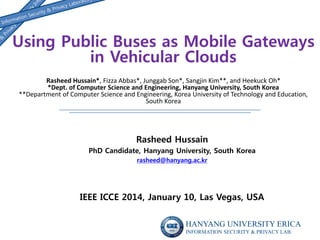 Using Public Buses as Mobile Gateways
in Vehicular Clouds
Rasheed Hussain*, Fizza Abbas*, Junggab Son*, Sangjin Kim**, and Heekuck Oh*
*Dept. of Computer Science and Engineering, Hanyang University, South Korea
**Department of Computer Science and Engineering, Korea University of Technology and Education,
South Korea

Rasheed Hussain
PhD Candidate, Hanyang University, South Korea
rasheed@hanyang.ac.kr

IEEE ICCE 2014, January 10, Las Vegas, USA
HANYANG UNIVERSITY ERICA
INFORMATION SECURITY & PRIVACY LAB.

 