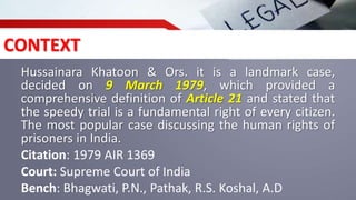 CONTEXT
Hussainara Khatoon & Ors. it is a landmark case,
decided on 9 March 1979, which provided a
comprehensive definition of Article 21 and stated that
the speedy trial is a fundamental right of every citizen.
The most popular case discussing the human rights of
prisoners in India.
Citation: 1979 AIR 1369
Court: Supreme Court of India
Bench: Bhagwati, P.N., Pathak, R.S. Koshal, A.D
 