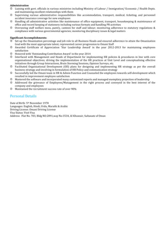 Administration
Liaising with govt. officials in various ministries including Ministry of Labour / Immigration/ Economic / Health Depts.
and maintaining excellent relationships with them
Supervising various administrative responsibilities like accommodation, transport, medical, ticketing, and personnel
accident insurance coverage for new employees
Handling all administrative activities like maintenance of office equipment, transport, housekeeping & maintenance of
office and record keeping of stationery including various formats and handling PR activities
Overseeing staff welfare mess, pantry, canteen for staff and labour; monitoring adherence to statutory regulations &
compliance with various governmental agencies; monitoring disciplinary issues & legal matters
Significant Accomplishments:
Set-up the Omanization percentage and job role to all Business Heads and ensured adherence to attain the Omanization
Goal with the most appropriate talent; represented career progression to Omani Staff
Awarded Certificate of Appreciation ‘Star Leadership Award’ in the year 2012-2013 for maintaining employees
satisfaction
Honored with ‘Outstanding Contribution Award’ in the year 2014
Interfaced with Management and Heads of Department for implementing HR policies & procedures in line with core
organisational objectives; driving the implementation of the HR practices at Unit Level and conceptualising effective
initiatives through Group Interactions, Brain Storming Sessions, Opinion Surveys, etc.
Facilitated Organizational Development (OD) plans for designing and implementing HR strategy as per the overall
business strategy and involving in formulation of HR Policy and communication strategy
Successfully led the Omani team in HR & Admin Function and Counseled the employees towards self-development which
resulted in improvement employee satisfaction
Mastered the software and incorporated many customized reports and managed exemplary projection of leadership
Addressed the grievance of Employees/Management in the right process and conveyed in the best interest of the
company and employees
Maintained the recruitment success rate of over 90%
Personal Details
Date of Birth: 5th November 1978
Languages: English, Hindi, Urdu, Marathi & Arabic
Driving License: Omani Driving License
Visa Status: Visit Visa
Address: Flat No. 703, Bldg NO:2891,way No:3534, Al Khuwair, Sultanate of Oman
 