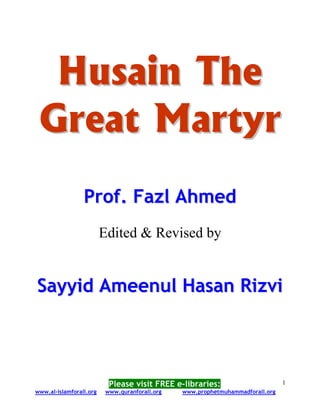 Husain The
 Great Martyr
                 Prof. Fazl Ahmed
                         Edited & Revised by


Sayyid Ameenul Hasan Rizvi




                          Please visit FREE e-libraries:                       1
www.al-islamforall.org   www.quranforall.org   www.prophetmuhammadforall.org
 