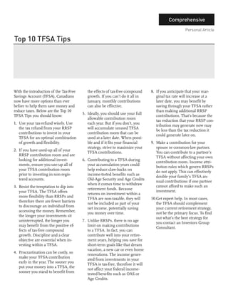 Comprehensive
                                                                                                     Personal Article

Top 10 TFSA Tips

      Jaffer Hussain
      Consultant




With the introduction of the Tax-Free      the effects of tax-free compound      8. If you anticipate that your mar-
Savings Account (TFSA), Canadians          growth. If you can’t do it all in        ginal tax rate will increase at a
now have more options than ever            January, monthly contributions           later date, you may benefit by
before to help them save money and         can also be effective.                   saving through your TFSA rather
reduce taxes. Below are the Top 10                                                  than making additional RRSP
                                        5. Ideally, you should use your full
TFSA Tips you should know:                                                          contributions. That’s because the
                                           allowable contribution room
                                                                                    tax reduction that your RRSP con-
1. Use your tax-refund wisely. Use         each year. But if you don’t, you
                                                                                    tribution may generate now may
   the tax refund from your RRSP           will accumulate unused TFSA
                                                                                    be less than the tax reduction it
   contributions to invest in your         contribution room that can be
                                                                                    could generate later on.
   TFSA for an optimal combination         used at a later date. When possi-
   of growth and flexibility.              ble and if it fits your financial     9. Make a contribution for your
                                           strategy, strive to maximize your        spouse or common-law partner.
2. If you have used-up all of your
                                           TFSA contributions.                      You can contribute to a partner’s
   RRSP contribution room and are
                                                                                    TFSA without affecting your own
   looking for additional invest-       6. Contributing to a TFSA during
                                                                                    contribution room. Income attri-
   ments, ensure you use-up all of         your accumulation years could
                                                                                    bution rules which govern RRSPs
   your TFSA contribution room             help reduce claw-backs on
                                                                                    do not apply. This can effectively
   prior to investing in non-regis-        income-tested benefits such as
                                                                                    double your family’s TFSA an-
   tered accounts.                         Old-Age Security and Age Credits
                                                                                    nual contributions if one partner
                                           when it comes time to withdraw
3. Resist the temptation to dip into                                                cannot afford to make such an
                                           retirement funds. Because
   your TFSA. The TFSA offers                                                       investment.
                                           returns on investment within a
   more flexibility than RRSPs and
                                           TFSA are non-taxable, they will       10.Get expert help. In most cases,
   therefore there are fewer barriers
                                           not be included as part of your          the TFSA should complement
   to discourage an individual from
                                           net income, potentially saving           your current retirement strategy,
   accessing the money. Remember,
                                           you money over time.                     not be the primary focus. To find
   the longer your investments sit
                                                                                    out what’s the best strategy for
   uninterrupted, the longer you        7. Unlike RRSPs, there is no age
                                                                                    you contact an Investors Group
   may benefit from the positive ef-       limit on making contributions
                                                                                    Consultant.
   fects of tax-free compound              to a TFSA. In fact, you can
   growth. Discipline and a clear          contribute well into your retire-
   objective are essential when in-        ment years, helping you save for
   vesting within a TFSA.                  short-term goals like that dream
                                           vacation, a new car or even home
4. Procrastination can be costly, so
                                           renovations. The income gener-
   make your TFSA contribution
                                           ated from investments in your
   early in the year. The sooner you
                                           TFSA is tax-free, therefore it will
   put your money into a TFSA, the
                                           not affect your federal income-
   sooner you stand to benefit from
                                           tested benefits such as OAS or
                                           Age Credits.
 