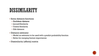  Some distance functions
 Euclidean distance
 Jaccard Similarity
 Cosine Similarity
 Edit distance
 Distance estimator
 Model an estimator to be used with a predict probability function
 Better for merging feature importances
 Dissimilarity (affinity) matrix
 