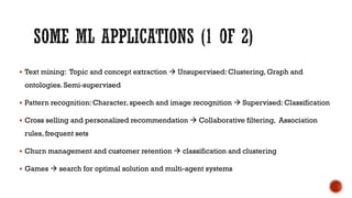  Text mining: Topic and concept extraction  Unsupervised: Clustering, Graph and
ontologies. Semi-supervised
 Pattern recognition: Character, speech and image recognition  Supervised: Classification
 Cross selling and personalized recommendation  Collaborative filtering, Association
rules, frequent sets
 Churn management and customer retention  classification and clustering
 Games  search for optimal solution and multi-agent systems
 