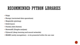  Scipy
 Numpy (vectorized data operations)
 Matplotlib (plotting)
 Scikit-Learn
 Pandas (data frames)
 NetworkX (Graphs analysis)
 Pylearn2 (deep learning and neural networks)
 BEARD (entity recognition) – to be presented within the use case
 