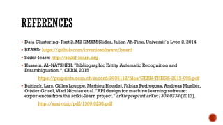  Data Clustering- Part 2, M2 DMKM Slides, Julien Ah-Pine, Universit´e Lyon 2, 2014
 BEARD: https://github.com/inveniosoftware/beard
 Scikit-learn: http://scikit-learn.org
 Hussein, AL-NATSHEH. "Bibliographic Entity Automatic Recognition and
Disambiguation.“, CERN, 2015
https://preprints.cern.ch/record/2036112/files/CERN-THESIS-2015-098.pdf
 Buitinck, Lars, Gilles Louppe, Mathieu Blondel, Fabian Pedregosa, Andreas Mueller,
Olivier Grisel,Vlad Niculae et al. "API design for machine learning software:
experiences from the scikit-learn project." arXiv preprint arXiv:1309.0238 (2013).
http://arxiv.org/pdf/1309.0238.pdf
 