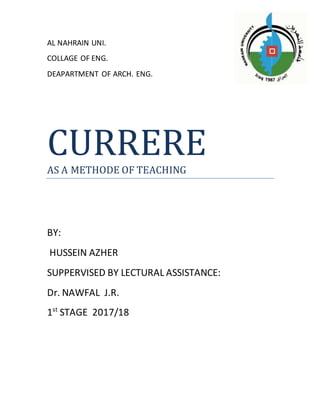 AL NAHRAIN UNI.
COLLAGE OF ENG.
DEAPARTMENT OF ARCH. ENG.
CURRERE
AS A METHODE OF TEACHING
BY:
HUSSEIN AZHER
SUPPERVISED BY LECTURAL ASSISTANCE:
Dr. NAWFAL J.R.
1st
STAGE 2017/18
 