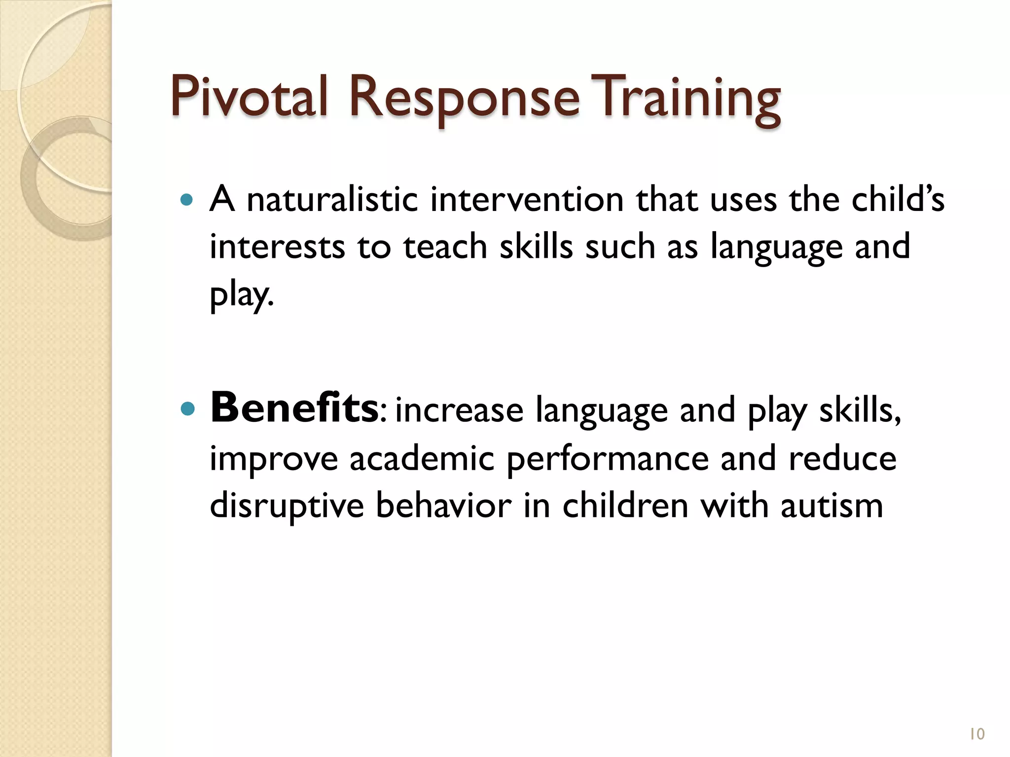Pivotal Response Training
   A naturalistic intervention that uses the child’s
    interests to teach skills such as language and
    play.

   Benefits: increase language and play skills,
    improve academic performance and reduce
    disruptive behavior in children with autism




                                                        10
 