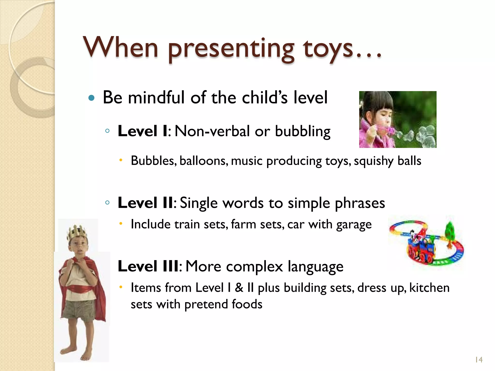 When presenting toys…
   Be mindful of the child’s level
    ◦ Level I: Non-verbal or bubbling
       Bubbles, balloons, music producing toys, squishy balls


    ◦ Level II: Single words to simple phrases
       Include train sets, farm sets, car with garage


    ◦ Level III: More complex language
       Items from Level I & II plus building sets, dress up, kitchen
        sets with pretend foods


                                                                        14
 