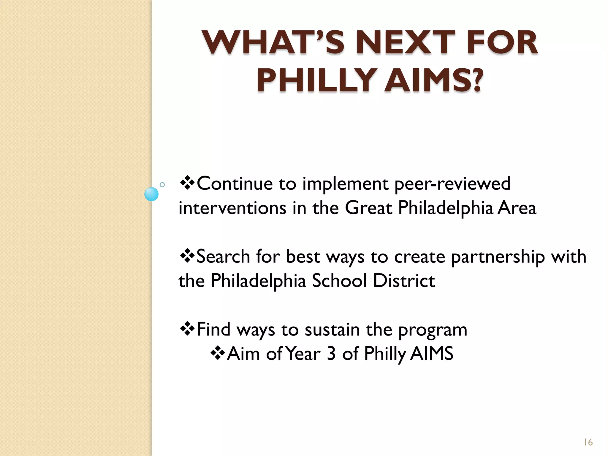 WHAT’S NEXT FOR
    PHILLY AIMS?

Continue to implement peer-reviewed
interventions in the Great Philadelphia Area

Search for best ways to create partnership with
the Philadelphia School District

Find ways to sustain the program
   Aim of Year 3 of Philly AIMS



                                               16
 