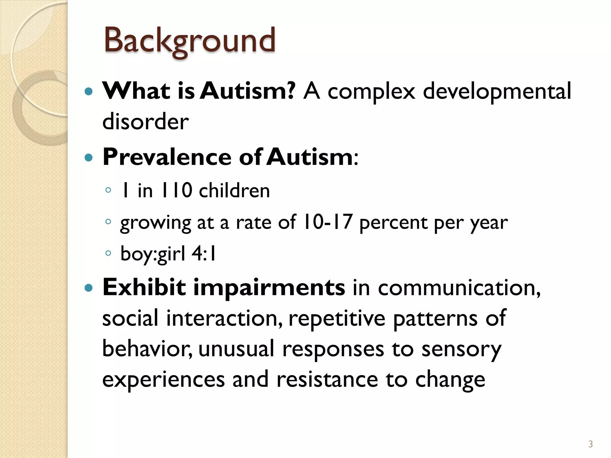 Background
 What is Autism? A complex developmental
  disorder
 Prevalence of Autism:
    ◦ 1 in 110 children
    ◦ growing at a rate of 10-17 percent per year
    ◦ boy:girl 4:1
   Exhibit impairments in communication,
    social interaction, repetitive patterns of
    behavior, unusual responses to sensory
    experiences and resistance to change

                                                    3
 