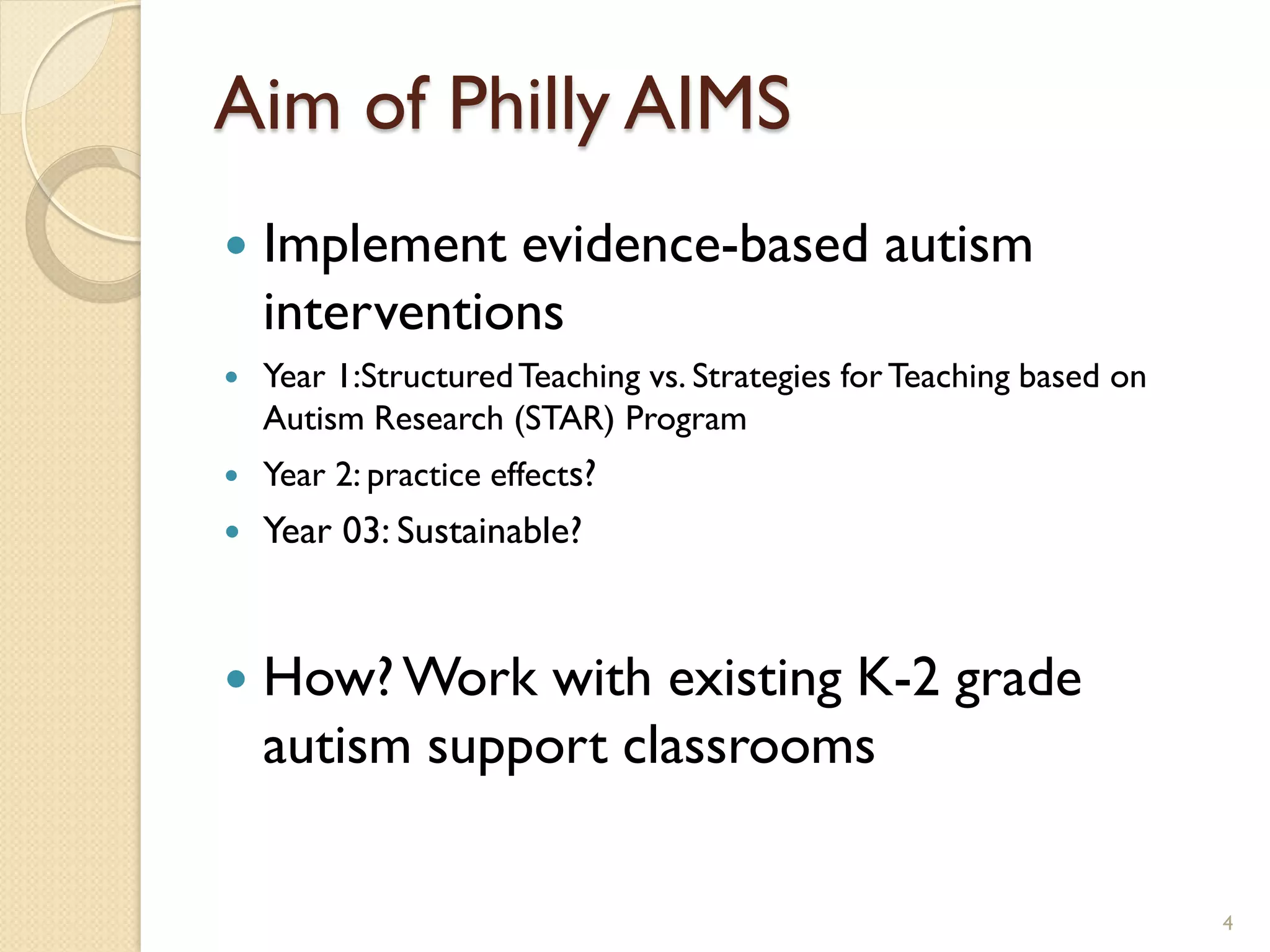 Aim of Philly AIMS
   Implement evidence-based autism
    interventions
   Year 1:Structured Teaching vs. Strategies for Teaching based on
    Autism Research (STAR) Program
   Year 2: practice effects?
   Year 03: Sustainable?


   How? Work with existing K-2 grade
    autism support classrooms

                                                                      4
 