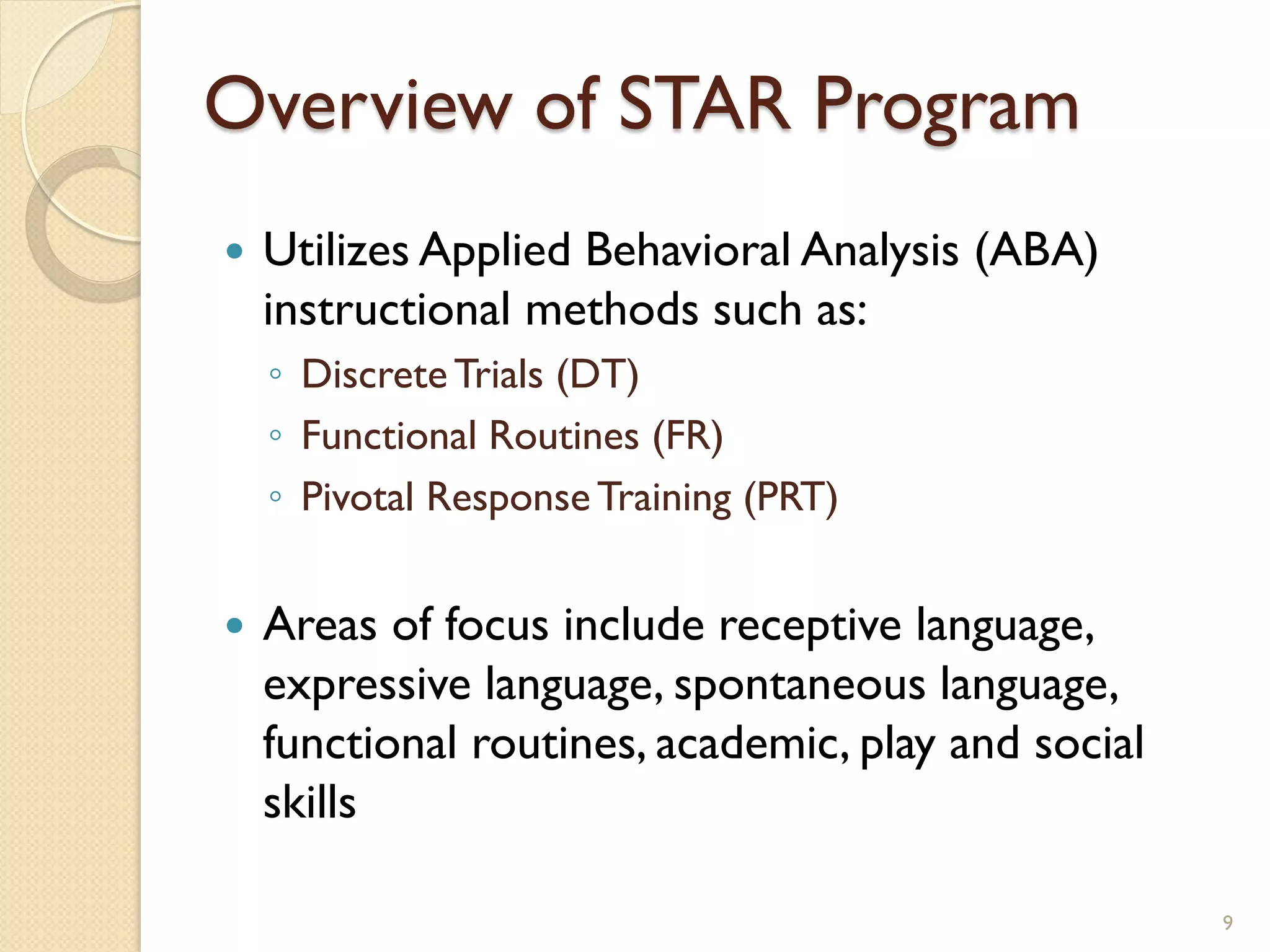 Overview of STAR Program
   Utilizes Applied Behavioral Analysis (ABA)
    instructional methods such as:
    ◦ Discrete Trials (DT)
    ◦ Functional Routines (FR)
    ◦ Pivotal Response Training (PRT)


   Areas of focus include receptive language,
    expressive language, spontaneous language,
    functional routines, academic, play and social
    skills

                                                     9
 