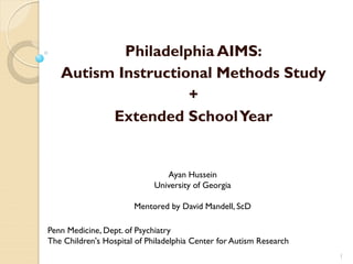 Philadelphia AIMS:
   Autism Instructional Methods Study
                    +
         Extended School Year


                                Ayan Hussein
                             University of Georgia

                       Mentored by David Mandell, ScD

Penn Medicine, Dept. of Psychiatry
The Children's Hospital of Philadelphia Center for Autism Research
                                                                     1
 