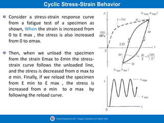 Cyclic Stress-Strain Behavior
Consider a stress-strain response curve
from a fatigue test of a specimen as
shown, When the strain is increased from
0 to Ԑ max , the stress is also increased
from 0 to σmax.
Then, when we unload the specimen
from the strain Ԑmax to Ԑmin the stress-
strain curve follows the unloaded line,
and the stress is decreased from σ max to
σ min. Finally, if we reload the specimen
from Ԑ min to Ԑ max , the stress is
increased from σ min to σ max by
following the reload curve.
Theory of Elasticity CE-527 (Fatigue) submitted to Dr. Nildem TAYŞİ
 