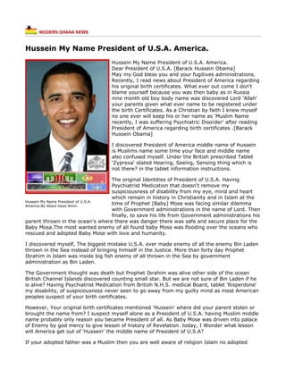 Hussein My Name President of U.S.A. America.
                                   Hussein My Name President of U.S.A. America.
                                   Dear President of U.S.A. [Barack Hussein Obama]
                                   May my God bless you and your fugitives administrations.
                                   Recently, I read news about President of America regarding
                                   his original birth certificates. What ever out come I don't
                                   blame yourself because you was then baby as in Russia
                                   nine month old boy body name was discovered Lord 'Allah'
                                   your parents given what ever name to be registered under
                                   the birth Certificates. As a Christian by faith I knew myself
                                   no one ever will keep his or her name as 'Muslim Name
                                   recently, I was suffering Psychiatric Disorder' after reading
                                   President of America regarding birth certificates .[Barack
                                   Hussein Obama]

                                   I discovered President of America middle name of Hussein
                                   is Muslims name some time your face and middle name
                                   also confused myself. Under the British prescribed Tablet
                                   'Zyprexa' stated Hearing, Seeing, Sensing thing which is
                                   not there? in the tablet information instructions.

                                    The original Identities of President of U.S.A. Having
                                    Psychiatrist Medication that doesn't remove my
                                    suspiciousness of disability from my eye, mind and heart
                                    which remain in history in Christianity and in Islam at the
Hussein My Name President of U.S.A.
America.By Abdul Haye Amin.
                                    time of Prophet (Baby) Mose was facing similar dilemma
                                    with Government administrations in the name of Lord. Then
                                    finally, to save his life from Government administrations his
parent thrown in the ocean's where there was danger there was safe and secure place for the
Baby Mosa.The most wanted enemy of all found baby Mose was flooding over the oceans who
rescued and adopted Baby Mose with love and humanity.

I discovered myself, The biggest mistake U.S.A. ever made enemy of all the enemy Bin Laden
thrown in the Sea instead of bringing himself in the Justice. More than forty day Prophet
Ibrahim in Islam was inside big fish enemy of all thrown in the Sea by government
administration as Bin Laden.

The Government thought was death but Prophet Ibrahim was alive other side of the ocean
British Channel Islands discovered counting small star. But we are not sure of Bin Laden if he
is alive? Having Psychiatrist Medication from British N.H.S. medical Board, tablet 'Risperdone'
my disability, of suspiciousness never seen to go away from my guilty mind as most American
peoples suspect of your birth certificates.

However, Your original birth certificates mentioned 'Hussein' where did your parent stolen or
brought the name from? I suspect myself alone as a President of U.S.A. having Muslim middle
name probably only reason you became President of all. As Baby Mose was driven into palace
of Enemy by god mercy to give lesson of history of Revelation. today, I Wonder what lesson
will America get out of 'Hussein' the middle name of President of U.S.A?

If your adopted father was a Muslim then you are well aware of religion Islam no adopted
 