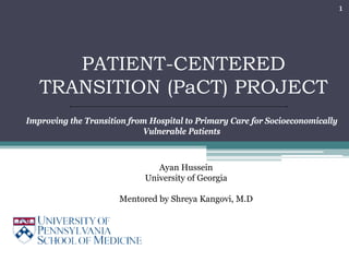 1




      PATIENT-CENTERED
   TRANSITION (PaCT) PROJECT
Improving the Transition from Hospital to Primary Care for Socioeconomically
                            Vulnerable Patients



                                Ayan Hussein
                             University of Georgia

                      Mentored by Shreya Kangovi, M.D
 