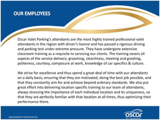 Oscar Valet Parking’s attendants are the most highly trained professional valet 
attendants in the region with driver’s license and has passed a rigorous driving 
and parking test under extreme pressure. They have undergone extensive 
classroom training as a requisite to servicing our clients. The training covers all 
aspects of the service delivery: grooming, cleanliness, meeting and greeting, 
politeness, courtesy, composure at work, knowledge of car specifics & culture. 
We strive for excellence and thus spend a great deal of time with our attendants 
on a daily basis, ensuring that they are motivated, doing the best job possible, and 
that they constantly aim for and achieve beyond ordinary standards. We also put 
great effort into delivering location specific training to our team of attendants, 
always stressing the importance of each individual location and its uniqueness, so 
that they are perfectly familiar with that location at all times, thus optimizing their 
performance there. 
 