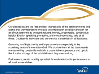 Our attendants are the first and last impressions of the establishments and 
clients that they represent. We take this impression seriously and aim for 
all of our personnel to be good natured, friendly, presentable, cooperative, 
helpful, English speaking, pro-active, and most importantly, safe at all 
times. Courtesy is indivisible and our service is seamless in all locations. 
Grooming is of high priority and importance to us especially in the 
scorching heats of the Arabian Gulf. We provide them all the basic needs 
to ensure they constantly maintain a presentable appearance and uphold 
the first class image of the establishment they are servicing. 
Furthermore, we do monthly appraisal for each attendant’s performance in 
all services we deliver. 
 