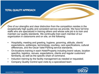 One of our strengths and clear distinction from the competition resides in the 
exceptionally high quality and consistent service we provide. We have full time 
staffs who are specialized in training others and whose sole job is to train and 
maintain our quality standards. We continually train each member of our 
organization in classrooms and on site, on the following: 
• Hospitality, meeting and greeting, hygiene, grooming, attitude, clients’ 
expectations, politeness, terminology, courtesy, cars specifications, cultural 
differences, and the Oscar Valet Parking service standards. 
• On-locations training in each Hotel/Property including brand values, location 
specifics, logistics, venues, expectations, clients and regular customers' 
familiarity, as well as the specific chain of command. 
• Induction training by the facility management as needed or requested. 
• Company Quality Control spot visits by a specialized team 
 