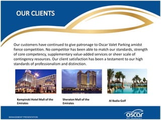 Our customers have continued to give patronage to Oscar Valet Parking amidst 
fierce competition. No competitor has been able to match our standards, strength 
of core competency, supplementary value-added services or sheer scale of 
contingency resources. Our client satisfaction has been a testament to our high 
standards of professionalism and distinction. 
Kempinski Hotel Mall of the 
Emirates 
Sheraton Mall of the 
Emirates 
Al Badia Golf 
 