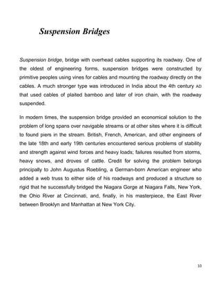 10
Suspension Bridges
Suspension bridge, bridge with overhead cables supporting its roadway. One of
the oldest of engineering forms, suspension bridges were constructed by
primitive peoples using vines for cables and mounting the roadway directly on the
cables. A much stronger type was introduced in India about the 4th century AD
that used cables of plaited bamboo and later of iron chain, with the roadway
suspended.
In modern times, the suspension bridge provided an economical solution to the
problem of long spans over navigable streams or at other sites where it is difficult
to found piers in the stream. British, French, American, and other engineers of
the late 18th and early 19th centuries encountered serious problems of stability
and strength against wind forces and heavy loads; failures resulted from storms,
heavy snows, and droves of cattle. Credit for solving the problem belongs
principally to John Augustus Roebling, a German-born American engineer who
added a web truss to either side of his roadways and produced a structure so
rigid that he successfully bridged the Niagara Gorge at Niagara Falls, New York,
the Ohio River at Cincinnati, and, finally, in his masterpiece, the East River
between Brooklyn and Manhattan at New York City.
 