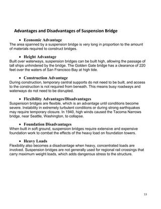 13
Advantages and Disadvantages of Suspension Bridge
 Economic Advantage
The area spanned by a suspension bridge is very long in proportion to the amount
of materials required to construct bridges.
 Height Advantage
Built over waterways, suspension bridges can be built high, allowing the passage of
tall ships unhindered by the bridge. The Golden Gate bridge has a clearance of 220
feet over the waters of San Francisco Bay at high tide.
 Construction Advantage
During construction, temporary central supports do not need to be built, and access
to the construction is not required from beneath. This means busy roadways and
waterways do not need to be disrupted.
 Flexibility Advantages/Disadvantages
Suspension bridges are flexible, which is an advantage until conditions become
severe. Instability in extremely turbulent conditions or during strong earthquakes
may require temporary closure. In 1940, high winds caused the Tacoma Narrows
bridge, near Seattle, Washington, to collapse.
 Foundation Disadvantages
When built in soft ground, suspension bridges require extensive and expensive
foundation work to combat the effects of the heavy load on foundation towers.
 Heavy Loads
Flexibility also becomes a disadvantage when heavy, concentrated loads are
involved. Suspension bridges are not generally used for regional rail crossings that
carry maximum weight loads, which adds dangerous stress to the structure.
 