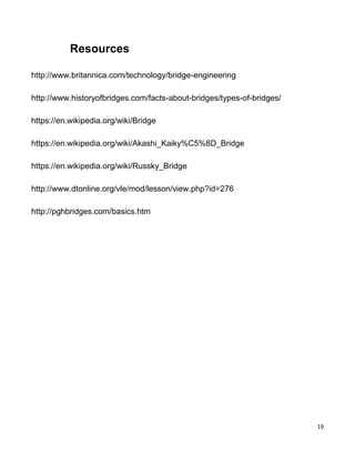 19
Resources
http://www.britannica.com/technology/bridge-engineering
http://www.historyofbridges.com/facts-about-bridges/types-of-bridges/
https://en.wikipedia.org/wiki/Bridge
https://en.wikipedia.org/wiki/Akashi_Kaiky%C5%8D_Bridge
https://en.wikipedia.org/wiki/Russky_Bridge
http://www.dtonline.org/vle/mod/lesson/view.php?id=276
http://pghbridges.com/basics.htm
 