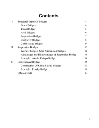 3
Contents
I Structural Types Of Bridges 4
Beam Bridges 4
Truss Bridges 5
Arch Bridges 6
Suspension Bridges 7
Cantilever Bridges 8
Cable-stayed bridges 9
II Suspension Bridges 10
World’s Longest-Span Suspension Bridges 12
Advantages and Disadvantages of Suspension Bridge 13
Example : Akashi Kaikyo Bridge 14
III Cable-Stayed Bridges 15
Construction Of Cable-Stayed Bridges 17
Example : Russky Bridge 18
((Resources)) 19
 