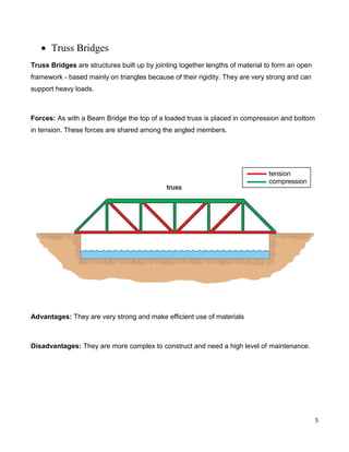 5
 Truss Bridges
Truss Bridges are structures built up by jointing together lengths of material to form an open
framework - based mainly on triangles because of their rigidity. They are very strong and can
support heavy loads.
Forces: As with a Beam Bridge the top of a loaded truss is placed in compression and bottom
in tension. These forces are shared among the angled members.
Advantages: They are very strong and make efficient use of materials
Disadvantages: They are more complex to construct and need a high level of maintenance.
 
