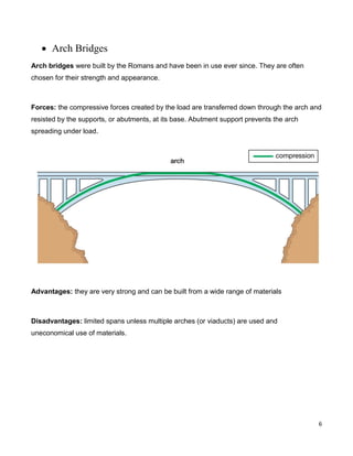 6
 Arch Bridges
Arch bridges were built by the Romans and have been in use ever since. They are often
chosen for their strength and appearance.
Forces: the compressive forces created by the load are transferred down through the arch and
resisted by the supports, or abutments, at its base. Abutment support prevents the arch
spreading under load.
Advantages: they are very strong and can be built from a wide range of materials
Disadvantages: limited spans unless multiple arches (or viaducts) are used and
uneconomical use of materials.
 