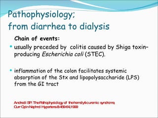 Pathophysiology; from diarrhea to dialysis Chain of events: usually preceded by  colitis caused by Shiga toxin–producing  Escherichia coli  (STEC). inflammation of the colon facilitates systemic absorption of the Stx and lipopolysaccharide (LPS) from the GI tract Andreoli SP: The Pathophysiology of  the hemolytic uremic  syndrome , Curr Opin Nephrol Hypertens 8:459-64,1999 