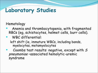 Laboratory Studies Hematology  Anemia and thrombocytopenia, with fragmented RBCs (eg, schistocytes, helmet cells, burr cells).  WBC differential:  left shift (ie, immature WBCs, including bands, myelocytes, metamyelocytes  Coombs test results: negative, except with  S pneumoniae  –associated hemolytic-uremic syndrome  