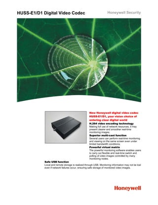 HUSS-E1/D1 Digital Video Codec                                       Honeywell Security




                                                    New Honeywell digital video codec
                                                    HUSS-E1/D1, your vision choice of
                                                    entering clear digital world
                                                    H.264 video encoding technology
                                                    Making full use of network resources, it may
                                                    present clearer and smoother real-time
                                                    monitoring images;
                                                    Superior multi-cast function
                                                    Several users can perform real-time monitoring
                                                    and viewing on the same screen even under
                                                    limited bandwidth conditions;
                                                    Powerful virtual matrix
                                                    The powerful monitoring software enables users
                                                    to carry out flexible and real-time switch and
                                                    polling of video images controlled by many
                                                    monitoring nodes.
            Safe USB function
            Local and remote storage is realized through USB. Monitoring information may not be lost
            even if network failures occur, ensuring safe storage of monitored video images.
 