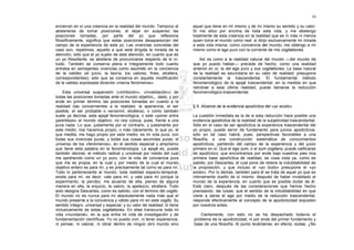 10

encierran en sí una creencia en la realidad del mundo. Tampoco el         aquel que tiene en mí mismo y de mí mismo su sentido y su valor.
abstenerse de tomar posiciones, el dejar en suspenso las                  Si me sitúo por encima de toda esta vida, y me abstengo
posiciones tomadas, por parte del yo que reflexiona                       totalmente de esta creencia en la realidad que es ni más ni menos
filosóficamente, significa que estas posiciones desaparezcan del          quien toma el mundo como real: si dirijo exclusivamente mi mirada
campo de la experiencia de este yo. Las vivencias concretas del           a esta vida misma, como conciencia del mundo, me obtengo a mí
caso son, repetimos, aquello a que está dirigida la mirada de la          mismo como el ego puro con la corriente de mis cogitationes.
atención, sólo que el yo sujeto de esta atención, en cuanto que es
un yo filosofante, se abstiene de pronunciarse respecto de lo in-             Así es como a la realidad natural del mundo —del mundo de
tuido. También se conserva plena e íntegramente todo cuanto               que yo puedo hablar— precede de hecho, como una realidad
entraba en semejantes vivencias como asumido en la conciencia             anterior en sí, la del ego puro y sus cogitationes. La base natural
de la validez (el juicio, la teoría, los valores, fines, etcétera,        de la realidad es secundaria en su valor de realidad: presupone
correspondientes); sólo que se conserva en aquella modificación           constantemente la trascendental. El fundamental método
de la validez expresada diciendo «meros fenómenos».                       fenomenológico de la epojé trascendental, en la medida en que
                                                                          retrotrae a esta última realidad, puede llamarse la reducción
    Esta universal suspensión («inhibición», «invalidación») de           fenomenológico-trascendental.
todas las posiciones tomadas ante el mundo objetivo,,, dado, y por
ende en primer término las posiciones tomadas en cuanto a la
realidad (las concernientes a la realidad, la apariencia, el ser          § 9. Alcance de la evidencia apodíctica del «yo existo»
posible, el ser probable o verosímil, etcétera), o como también
suele ya decirse, esta epojé fenomenológica, o este «poner entre          La cuestión inmediata es la de si esta reducción hace posible una
paréntesis» el mundo objetivo, no nos coloca, pues, frente a una          evidencia apodíctica de la realidad de la subjetividad trascendental.
pura nada. Lo que, justamente por el contrario, y justamente por          Sólo en el caso de ser apodíctica la experiencia trascendental del
este medio, nos hacemos propio, o más claramente, lo que yo, el           yo propio, puede servir de fundamento para juicios apodícticos;
que medita, me hago propio por este medio, es mi vida pura, con           sólo en tal caso habrá, pues, perspectivas favorables a una
todas sus vivencias puras, y todas sus cosas asumidas puras: el           filosofía, a una construcción sistemática de conocimientos
universo de los «fenómenos», en el sentido especial y amplísimo           apodícticos, partiendo del campo de la experiencia y del juicio
que tiene esta palabra en la fenomenología. La epojé es, puede            primero en sí. Que el ego sum, o el sum cogitans, puede calificarse
también decirse, el método radical y universal por medio del cual         de apodíctico; que encontramos por ende bajo nuestros pies mía
me aprehendo como un yo puro, con la vida de conciencia pura              primera base apodíctica de realidad, es cosa vista ya, como es
que me es propia, en la cual y por medio de la cual el mundo              sabido, por Descartes, el cual pone de relieve la indubitabilidad de
objetivo entero es para mí, y es precisamente tal como es para mí.        la proposición, y que incluso el «yo dudo» presupone el «yo
Todo lo perteneciente al mundo, toda realidad espacio-temporal,           existo». Por lo demás, también para él se trata de aquel yo que es
existe para mí, es decir, vale para mí, y vale para mí porque la          íntimamente dueño de sí mismo, después de haber invalidado el
experimento, la percibo, me acuerdo de ella, pienso de alguna             mundo de la experiencia, en cuanto que es posible dudar de él.
manera en ella, la enjuicio, la valoro, la apetezco, etcétera. Todo       Está claro, después de las consideraciones que hemos hecho
esto designa Descartes, como es sabido, con el término del cogito.        precisando, las cosas, que el sentido de la indubitabilidad en que
El mundo no es nunca para mí absolutamente nada más que el                viene a darse el ego por medio de la reducción trascendental,
mundo presente a la conciencia y válido para mí en este cogito. Su        responde efectivamente al concepto de la apodicticidad expuesto
sentido íntegro, universal y especial, y su valor de realidad, lo tiene   por nosotros antes.
inclusivamente de estas cogitationes. En ellas transcurre toda mi
vida «mundanal», en la que entra mi vida de investigación y de               Ciertamente, con esto no se ha despachado todavía el
fundamentación científicas. Yo no puedo vivir, ni tener experiencia,      problema de la apodicticidad, ni por ende del primer fundamento y
ni pensar, ni valorar, ni obrar dentro de ningún otro mundo sino          base de una filosofía. Al punto levántanse, en efecto, dudas. ¿No
 