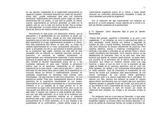 11

es, por ejemplo, inseparable de la subjetividad trascendental su        trascendental engañarse acerca de sí mismo, y hasta dónde
respectivo pasado, meramente asequible por medio del recuerdo?          alcanzan los contenidos absolutamente indudables, a pesar de
Ahora bien, ¿puede reclamarse para éste una evidencia                   esta posibilidad que existe de engañarse?
apodíctica? Seguramente sería absurdo querer negar por esto la
apodicticidad del «yo existo», lo cual sólo es posible, en efecto,         Con la institución del ego trascendental nos hallamos en
cuando, argumentando en términos generales, se salta con la             general en un punto peligroso, incluso dejando por lo pronto a un
palabra, esto es, con la vista, por encima de ella. Pero a cambio       lado las difíciles cuestiones de la apodicticidad.
de esta seguridad, no puede menos de hacerse candente el pro-
blema del alcance de nuestra evidencia apodíctica.
                                                                        § 10. Digresión. Cómo Descartes falla al girar en sentido
    Recordemos en este punto una observación anterior: que la           trascendental
adecuación y la apodicticidad de una evidencia no tienen por
fuerza que ir mano a mano. Quizás se hizo esta observación               Parece fácil apresar, siguiendo a Descartes, el yo puro y sus
justamente para el caso de la experiencia trascendental del yo. En      cogitationes. Y, sin embargo, es como si estuviésemos sobre un
esta experiencia es el ego originariamente accesible a sí mismo.        risco escarpado, donde avanzar con lentitud y seguridad es
Pero esta experiencia sólo ofrece, en todo caso, un núcleo de           cuestión de vida o muerte filosófica. Descartes había tomado la
realidad experimentada de un modo «propiamente adecuado». A             más sería resolución de librarse radicalmente de prejuicios. Pero
saber: la actualidad viva del yo, que expresa el sentido gramatical     nosotros sabemos, gracias a modernas investigaciones, y en
de la proposición ego cogito, mientras que más allá de esta             particular a las bellas y profundas de los señores Gilson y Koyré,
actualidad sólo se extiende un indefinido horizonte universal y         cuánta escolástica hay escondida, como prejuicio oscuro, en las
presuntivo, un horizonte de realidad propiamente no                     Meditaciones de Descartes. Pero no es esto sólo. Ante todo,
experimentada, pero necesariamente coasumida. A este horizonte          tenemos que apartar de nosotros aquel prejuicio, ya antes citado,
pertenece el pasado del yo, las más veces completamente oscuro,         que proviene de la admiración por la ciencia matemática de la
pero también la facultad trascendental propia del yo, y las             naturaleza, que influye en nosotros mismos como una vieja
cualidades habituales en cada caso. También la percepción               herencia, y según el cual es como si con la expresión de ego
exterior (que no es apodíctica, ciertamente) es sin disputa             cogito se tratase de un «axioma» apodíctico, que en unión con
experiencia de la cosa misma —«ella misma está ahí»—, pero en           otras hipótesis, por señalar y por fundamentar eventualmente de
este estar ahí ella misma tiene para el sujeto de la experiencia un     un modo inductivo, haya de suministrar el fundamento de una
horizonte abierto sin término e indefinidamente universal, de           ciencia del mundo que «explique» éste deductivamente, de una
realidades propiamente no percibidas ellas mismas, pero                 ciencia nomológica, de una ciencia ordine geométrico,
franqueables —tal está implícito en ella como presunción— en una        exactamente igual a la ciencia matemática de la naturaleza. En
experiencia posible. Pues bien, análogamente abarca la certeza          relación con esto, diremos que tampoco se puede en manera
apodíctica de la experiencia trascendental mi «yo existo»               alguna admitir sencillamente que con nuestro ego puro apodíctico
trascendental en la indefinida universalidad de un horizonte abierto    hayamos salvado un pequeño rincón del mundo, que sería para el
inherente a él. La realidad de la base primera en sí del                yo que filosofa lo único cuestionable del mundo, y que ahora sólo
conocimiento es según esto absolutamente firme; pero no así sin         se trate de franquearse el resto del mundo, por medio de
más aquello que define de una manera más precisa la realidad de         inferencias bien dirigidas, con arreglo a los principios innatos al
esta base, ni aquello que todavía no está presente ello mismo,          ego.
sino que sólo está presumido, en el curso de la evidencia viva
del«yo existo». Esta presunción implícita en la evidencia                  Por desgracia, esto es lo que pasa en Descartes. Lo que pasa
apodíctica está, pues, sujeta a la crítica de su alcance (por limitar   con el giro al parecer insignificante, pero fatal, que hace del ego la
eventualmente de un modo apodíctico, en lo que respecta a las           substantia cogitans, la humana mens sive animus separado, y el
posibilidades de su confirmación). ¿Hasta dónde puede el yo             punto de partida de inferencias hechas con arreglo al principio de
 