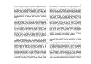 18

una pura exención de prejuicios. Esta esfera es la llamada a ser la     particularidades, así aquellas de que se tiene experiencia, como
base de una crítica universal y radical. Naturalmente, todo consiste    las puestas de manifiesto por otra asunción cualquiera, mas a
en guardar con pleno rigor la absoluta «exención de prejuicios» en      pesar de ello uno y único, perdura como fondo real de la vida
esta descripción y dar satisfacción con ello al principio de la pura    natural toda. Así pues, al llevar consecuentemente a cabo la
evidencia, antes establecido por adelantado. Esto quiere decir          reducción fenomenológica, perdura para nosotros, noéticamente, la
sujeción a los datos puros de la reflexión trascendental, que tienen    vida pura, abierta e infinita de la conciencia, y del lado del correlato
que tomarse exactamente como se dan en la simple evidencia, de          noemático de. ésta, el mundo presumido, puramente en cuanto tal.
un modo puramente «intuitivo», v mantenerse libres de todas las         De esta manera puede el yo que medita fenomenológicamente
interpretaciones que les atribuyan algo más de lo puramente             llegar a ser, no sólo en algunas particularidades, sino con
intuido.                                                                universalidad, «espectador desinteresado» de sí mismo, y como
                                                                        incluido en esto, de toda objetividad que «exista» para él, y tal
     Si obedecemos a este principio metódico con respecto al doble      como exista para él. Paladinamente, puede decirse: yo, el yo en
título cogito-cogitatum (qua cogitatum), se abre inmediatamente la      actitud natural, soy también y siempre un yo trascendental, pero de
posibilidad de llevar a cabo en las dos direcciones correlativas        esto únicamente sé cuando llevo a cabo la reducción
descripciones universales sobre la base de alguna o algunas de          fenomenológica. Únicamente gracias a esta nueva actitud veo que
estas cogitationes en cada caso, por un lado, las descripciones         el universo, y en general todo cuanto existe de un modo natural,
referentes al objeto intencional en cuanto tal, a las determinaciones   sólo existe para mí en cuanto vale para mí con el sentido que tiene
que le son atribuidas asuntivamente en los respectivos modos de         en cada caso, como cogitatum de mis cogitationes cambiantes, y
la conciencia, que a su vez resaltan al dirigirse la mirada a ellos     en su cambio ligadas entre sí: y sólo en cuanto tal lo mantengo
(así, los «modos del ser», como «ser cierto», «ser posible o            para mí en vigor. Por consiguiente, yo, el fenomenólogo
probable», etcétera, o los modos temporales «subjetivos», ser           trascendental, tengo como tema de mis averiguaciones y
presente, pasado, futuro). Esta dirección descriptiva se llama la       descripciones universales, así en particular como en los grandes
noemática.. Frente a ella está la noéticat. Ésta concierne a los        conjuntos universales, exclusivamente «objetos en cuanto
modos del cogito mismo, los modos de la conciencia, por ejemplo,        correlatos intencionados de mis modos de conciencia.
la percepción, el recuerdo, la retención, con las diferencias
modales inherentes a ellas, como la de la claridad y distinción.
                                                                        § 16. Digresión. Necesidad de que también la reflexión
     Ahora comprendemos que, en efecto, con la epojé                    «psicológica pura» empiece, como la trascendental, con el ego
universalmente practicada respecto de la existencia e inexistencia      cogito
del mundo, no hemos perdido éste para la fenomenología: lo
conservamos que cogitatum. Y no sólo respecto de las realidades              El ego cogito trascendental significa en la universalidad de su
aisladas de cada caso, que están asumidas, o dicho más                  vida, según las anteriores consideraciones, una franca infinidad de
claramente, que están puestas de manifiesto por la asunción, y tal      vivencias concretas particulares, descubrir y describir las cuales en
como lo están, en tales o cuales actos particulares de la               sus cambiantes estructuras significa una primera y grande esfera
conciencia. Pues su aislamiento es el aislamiento dentro de un          de problemas. Exactamente lo mismo es, por otro lado, con los
universo unitario, que nos está dé continuo «presente» en su            modos de «conectarse» ostas vivencias hasta llegar a la unidad del
unidad, aun allí donde nosotros estamos dirigidos con nuestro acto      propio ego concreto. Éste sólo es concreto, como se comprende,
aprehensor a la cosa aislada. En otras palabras: el universo está       en la universalidad francamente infinita de su vida intencional
constantemente incluido en la unidad de una conciencia que puede        conexa y unitaria, y de los correlatos implícitos como cogitata en
convertirse en aprehensora, y en tal se convierte con bastante          esta vida, unidos a su vez en universalidades totalitarias, y entre
frecuencia. En esta conciencia está incluido en la forma de la          ellos el mundo fenoménico en cuanto tal. El propio ego concreto es
infinitud espacio-temporal que le es propia. En medio de toda la        el tema universal de la descripción. O dicho de una manera más
mudanza de la conciencia, el universo, también mudable en sus           clara: yo, el fenomenólogo que medita, me propongo a mí mismo la
 