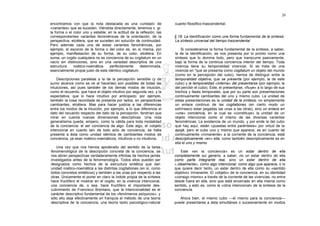 20

encontramos con que la nota destacada es una «unidad» de                cuanto filosófico-trascendental.
«variantes» que se suceden. Viéndola directamente, tenemos v. gr.
la forma o el color uno y estable; en la actitud de la reflexión, las
correspondientes variantes fenoménicas de la orientación, de la         § 18. La identificación como una forma fundamental de la síntesis.
perspectiva, etcétera, que se suceden sin solución de continuidad.      La síntesis universal del tiempo trascendental
Pero además cada una de estas variantes fenoménicas, por
ejemplo, el escorzo de la forma o del color es, en sí misma, por            Si consideramos la forma fundamental de la síntesis, a saber,
ejemplo, manifestación de su forma, de su color, etcétera. En           la de la identificación, se nos presenta por lo pronto como una
suma, un cogito cualquiera no es conciencia de su cogitatum en un       síntesis que lo domina todo, pero que transcurre pasivamente,
vacío sin distinciones, sino en una variedad descriptiva de una         bajo la forma de la continua conciencia interior del tiempo. Toda
estructura    noético-noemática     perfectamente      determinada,     vivencia tiene su temporalidad vivencial. Si se trata de una
esencialmente propia justo de este idéntico cogitatum.                  vivencia en "que se presenta como cogitatum un objeto del mundo
                                                                        (como en la percepción del cubo), hemos de distinguir entre la
    Descripciones paralelas a la de la percepción sensible (y de        temporalidad objetiva, que se presenta (por ejemplo, la de este
sumo alcance como se ve al hacerlas) son posibles de todas las          cubo) y la temporalidad «interna» del presentarse (por ejemplo, la
intuiciones, así pues también de los demás modos de intuición,          del percibir el cubo). Éste, el presentarse, «fluye» a lo largo de sus
como el recuerdo, que hace el objeto intuitivo por segunda vez, y la    trechos y fases temporales, que por su parte son presentaciones
expectativa, que lo hace intuitivo por anticipado: por ejemplo,         continuamente cambiantes del uno y mismo cubo. La unidad de
también la cosa recordada se presenta por lados, en perspectivas        estas presentaciones es la unidad de la síntesis; no simplemente
cambiantes, etcétera. Mas para hacer justicia a las diferencias         un enlace continuo de las cogitationes (en cierto modo un
entre los modos de la intuición, por ejemplo, a lo que diferencia el    extrínseco estar pegadas las unas a las otras), sino un enlace en
dato del recuerdo respecto del dato de la percepción, tendrían que      «una» conciencia, en la cual se «constituye» la unidad de un
mirar en cuenta nuevas dimensiones descriptivas. Una nota               objeto intencional como el mismo de las diversas variantes
generalísima queda, empero, como la válida para toda modalidad          fenoménicas. La existencia de un mundo, y por ende la del cubo
de la conciencia: el ser conciencia de algo. Este algo, el «objeto      que hay aquí, están «puestas entre paréntesis» por virtud de la
intencional en cuanto tal» de todo acto de conciencia, se halla         epojé, pero el cubo uno y mismo que aparece, es en cuanto tal
presente a ésta como unidad idéntica de cambiantes modos de             continuamente «inmanente» a la corriente de la conciencia, está
conciencia, ya sean noético-noemáticos, intuitivos o no intuitivos.     descriptivamente «en» ella, como también descriptivamente es en
                                                                        ella el uno y mismo.
    Una vez que nos hemos apoderado del sentido de la tarea
fenomenológica de la descripción concreta de la conciencia, se              Este «en la conciencia» es un estar dentro de ella
nos abren perspectivas verdaderamente infinitas de hechos jamás         completamente sui generis, a saber, no un estar dentro de ella
investigados antes de la fenomenología. Todos ellos pueden ser          como parte integrante real, sino un estar dentro de ella
designados como hechos de la estructura sintética que dan               «.idealmente», como algo intencional, como algo que aparece, o lo
unidad noético-noemática a las distintas cogitationes (en sí, como      que quiere decir tanto, un estar dentro de ella como su «sentido
todos concretos sintéticos) y también a las unas por respecto a las     objetivo» inmanente. El «objeto» de la conciencia, en su identidad
otras. Únicamente el poner en claro la índole propia de la síntesis     «consigo mismo» a través de la corriente de las vivencias, no entra
hace fructífero el mostrar en el cogito, en la vivencia intencional,    desde fuera en ella, sino que está encerrado en ella misma como
una conciencia de, o sea, hace fructífero el importante des-            sentido, y esto es, como la «obra intencional» de la síntesis de la
cubrimiento de Francisco Brentano, que la intencionalidad es el         conciencia.
carácter descriptivo fundamental de los «fenómenos psíquicos»; y
sólo ello deja efectivamente en franquía el método de una teoría           Ahora bien, el mismo cubo —el mismo para la conciencia—
descriptiva de la conciencia, una teoría tanto psicológico-natural      puede presentarse a ésta simultánea o sucesivamente en modos
 