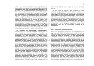 22

rumbo, v. gr. si moviésemos horizontes de otras posibilidades, en     determinación distinta, pero siempre con nuevos horizontes
cuanto tales, de la percepción, como aquellas que podríamos tener     abiertos.
si dirigiésemos de un modo activo la marcha de la percepción por
otro rumbo, v. gr. si moviésemos los ojos de una manera en lugar          De esta suerte, es esencial a toda conciencia en cuanto
de otra, o si avanzásemos o nos pusiésemos a un lado, etcétera.       conciencia de algo la propiedad, no sólo de poder continuarse en
En el correspondiente recuerdo torna modificado todo esto, v. gr.     modos de conciencia siempre nuevos, pero como conciencia del
en la conciencia de que yo hubiese podido percibir en su momento      mismo objeto, que en la unidad de la síntesis es intencionalmente
otros lados, en lugar de los efectivamente vistos; naturalmente, si   inherente a ellos como sentido objetivo idéntico, sino de poderlo,
yo hubiese dirigido mi actividad perceptiva de la otra manera que     más aún, de sólo poderlo en el modo de la expuesta
hubiese sido adecuada. Todavía, en fin, repetiremos que es            intencionalidad de horizonte. El objeto es, por decirlo así, un polo
inherente a toda percepción un horizonte de pasado, como              de identidad, siempre presente a la conciencia con un sentido
potencialidad de recuerdos evocables, y a todo recuerdo a su vez,     presunto y «que» realizar; es en cada momento de la conciencia el
como horizonte peculiar, una intencionalidad mediata y continua de    índice de una intencionalidad noética que le corresponde conforme
recuerdos posibles (realizables por mi actividad) hasta llegar al     a su sentido, y por la cual puede preguntarse, la cual puede
correspondiente «ahora» de la percepción actual. En todas estas       explicitarse. Todo ello es concretamente accesible a la
posibilidades entra en juego un «yo puedo y no lo hago», o bien       investigación.
«yo puedo otra cosa que la que hago»; sin perjuicio, por lo demás,
de las trabas siempre posibles a ésta como a toda libertad.
                                                                      § 20. Peculiar índole del análisis intencional
    Los horizontes son potencialidades «predeterminadas».
También decimos: se puede preguntar a todo horizonte por lo que       Como se ve, el análisis de la conciencia en cuanto intencional es
«hay implícito en él», «interpretarlo», «descubrir» las               algo totalmente distinto del análisis en el sentido corriente. y
correspondientes potencialidades de la vida de la conciencia. Pero    natural. La vida de conciencia, dijimos ya una vez, no es un mero
precisamente con esto descubrimos el sentido objetivo,                conjunto de «datos» de conciencia, y por ende algo meramente
implícitamente asumido en el cogito actual, pero exclusivamente       «analizable», divisible, en un sentido muy amplio, en sus
siempre en un grado de mera indicación. Este sentido objetivo, el     elementos independientes o no independientes, siendo de contar
cogitatum qua cogitatum, no nos lo representamos jamás como           las formas de unidad (las cualidades figurales») entre los no
algo dado de un modo acabado; el sentido se «aclara» sólo, por        independientes. El «análisis» intencional lleva sin duda, en ciertas
medio de una interpretación del horizonte y de los horizontes         direcciones temáticas de la atención, también a hacer divisiones, y
constantemente conjurados de nuevo. La predeterminación misma         en tanto es así puede seguir sirviendo la palabra; pero su obra
es sin duda imperfecta en todo momento, pero en su indetermi-         doquiera peculiar es el descubrimiento de las potencialidades
nación, de una estructura determinada. Por ejemplo, el cubo deja      «implícitas» en las actualidades de la conciencia, mediante el cual
abiertas muchas cosas todavía por los lados no visibles, y sin        se lleva a cabo en el respecto noemático la exhibición, la
embargo, es «aprehendido» desde luego como un cubo, y más en          «iluminación» y eventualmente la «aclaración» de lo presunto por
particular como de color, áspero, etcétera, pero siempre dejando      la conciencia, del sentido objetivo. EI análisis intencional va guiado
cada una de estas determinaciones a su vez particularidades           por el fundamental descubrimiento de que todo cogito, en cuanto
abiertas. Este dejar abiertas es, comparado con las efectivas         conciencia, es en el más amplio sentido asunción de lo asumido
determinaciones más detalladas, que acaso no tengan lugar             por él, pero que esto, lo presunto, es en todo momento más (está
nunca, un elemento encerrado en la conciencia misma,                  presunto con un plus) de lo que en el momento está delante como
precisamente aquel elemento que constituye el «horizonte». Un         «explícitamente» asumido. En nuestro ejemplo, cada fase de la
efectivo curso ulterior de la percepción —en lugar de la mera         percepción era mero lado «del» objeto en cuanto presunto
aclaración por «representación» anticipativas— da por resultado       perceptivamente. Este asumir por encima de sí misma que hay en
una determinación confirmativa más precisa, eventualmente una         toda conciencia, tiene que considerarse como una nota esencial de
 
