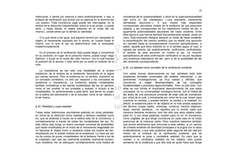 28

intencional, o tiende por esencia a darlo auténticamente, o sea, a      conciencia de la «posicionalidad» y otros de la cuasi-posicionalidad
síntesis de verificación que entran por su esencia en el dominio del    (del como si, del «fantasear» —una expresión ciertamente
«yo puedo» Toda conciencia vaga puede ser interrogada, en la            demasiado equívoca—). A sus modos más especiales
actitud de la reducción trascendental, sobre si le es propio, o puede   corresponden peculiares modos de la evidencia de sus presuntos
serlo, y hasta dónde, el objeto presunto en el modo del «él             objetos, y les corresponden en los respectivos modos de ser, e
mismo», conservando por lo demás su identidad.                          igualmente potencialidades peculiares del hacer evidente. Entre
                                                                        ellos figura lo que hemos llamado frecuentemente aclarar, poner en
   O lo que viene a ser igual, qué aspecto tendría por necesidad el     claro. Esta expresión designa siempre un modo de hacer evidente,
objeto, el meramente supuesto por lo pronto, en cuanto fuese él         la escenificación del camino sintético que va desde una asunción
mismo; con lo que al par se determinaría más lo anticipado              sin claridad hasta la correspondiente «intuición ejemplificativa», a
indeterminadamente.                                                     saber, aquella que lleva implícito en sí el sentido según el cual, si
                                                                        lograse ser directa, dar auténticamente, confirmaría, verificándola,
    En el proceso de la verificación ésta puede llegar a convertirse    el sentido de esta asunción en cuanto al ser. La intuición
en su contrario; en lugar de lo presunto mismo, puede surgir «algo      ejemplificativa de esta confirmación verificativa no da por resultado
distinto», y surgir en el modo del «ello mismo», con lo cual fracasa    una evidencia realizadora del ser, pero sí de la posibilidad de ser
la posición de lo asunto, v esto toma por su parte el carácter de lo    del contenido correspondiente.
nulo.
                                                                        § 26. La realidad como correlato de la verificación evidente
    La inexistencia es tan sólo una modalidad de la simple
existencia, de la certeza de la existencia, favorecida en la lógica     Con estas breves observaciones se han señalado ante todo
por ciertas razones. Pero la evidencia en un sentido .impiísimo es      problemas formales universales del análisis intencional, y Ias
un concepto correlativo, no sólo por respecto u los conceptos de        pertinentes investigaciones, ya muy vastas y difíciles, que
existencia e inexistencia. La evidencia adopta modalidades              conciernen al origen fenomenológico de los conceptos
también correlativas a las demás modalidades del ser en general,        fundamentales y principios lógico-formales. Pero no sólo esto. Con
como el ser posible, el ser probable y dudoso, e incluso a las          ellas se nos brinda el importante descubrimiento de que estos
modalidades, no pertenecientes a esta serie, que tienen su origen       conceptos, en su universalidad ontológico-formal, son el índice de
en la esfera del sentimiento y de la voluntad, como el ser valioso y    las leyes de una estructura universal de toda vida de conciencia,
el ser bueno.                                                           por virtud de la cual, y únicamente por virtud de la cual, tienen para
                                                                        nosotros un sentido, y pueden tenerlo, la verdad y la realidad. En
                                                                        efecto, la existencia para mí de objetos en la más amplia acepción
§ 25. Realidad y cuasi-realidad                                         del término (cosas reales, vivencias, números, hechos objetivos,
                                                                        leyes, teorías, etcétera) no significa por lo pronto nada que
Todas estas distinciones escíndense además en otras paralelas,          merezca llamarse evidencia, sino tan sólo que esos objetos valen
en virtud de la distinción entre realidad y fantasía (realidad como     para mí, o con otras palabras, existen para mí en mi conciencia,
sí), que se extiende a través de la esfera toda de la conciencia, y     como cogitata, de que tengo conciencia en cada caso en el modo
correlativamente a través de todas las modalidades del ser. En          posicional de la creencia cierta. Pero nosotros sabemos también
este último lado surge un nuevo concepto universal de posibilidad,      que pronto tendríamos que renunciar a esta validez, si un camino
que repite modificados en el modo de lo meramente imaginable (en        de síntesis evidente de identidad condujese a la pugna con lo dado
un figurarse el objeto como si existiera) todos los modos del ser,      evidentemente, y que sólo podemos estar seguros del ser real por
empezando por la simple certeza de la existencia. Lo hace así por       medio de la síntesis de la verificación evidente, que da
vía de modos de puras «irrealidades» de la fantasía, frente a los de    auténticamente la justa o verdadera realidad. Es claro que la
la «realidad» (ser real, ser realmente probable, realmente dudoso,      verdad, o la verdadera realidad de los objetos, sólo puede
nulo, etcétera). Así se distinguen correlativamente unos modos de       extraerse de la evidencia y que ella sola es quien hace que tenga
 
