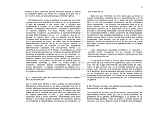 32

vivencia, el acto, transcurre, pero la resolución perdura. Lo mismo     polo mismo del yo.
si, tornándome pasivo, me hundo en la torpeza del sueño, que si
vivo en otros actos, la resolución prosigue teniendo vigencia.              Esto hay que entenderlo así. En cuanto ego, yo tengo un
                                                                       mundo circundante, «existente para mí» perpetuamente, y en él
    Correlativamente, yo soy en adelante el resuelto de ese modo,      objetos como «existentes para mí», a saber, ya como conocidos
y lo soy mientras no abandone, en cuanto soy un yo, la resolución.     para mí con una organización permanente, ya sólo anticipados
Si ésta se endereza a una acción final, ni siquiera este               como cognoscibles. Los primeros, los existentes para mí en el
cumplimiento la «anula». En el modo del cumplimiento sigue             primer sentido, son de adquisición primitiva, esto es, de la
valiendo: «yo respondo de mi acción». Yo mismo, el insistente en       información primitiva, de la explicitación de lo al pronto nunca
mi voluntad duradera, me mudo mando «borro», anulo,                    divisado en intuiciones particulares. De esta manera se constituye
resoluciones o acciones. La persistencia, la perduración temporal      en mi actividad sintética el objeto en la forma de sentido explícito:
de tales determinaciones del yo, y el «mudarse» que les es             «lo idéntico de sus variadas propiedades»; o sea, el objeto como
peculiar, no quieren decir, como es patente, que el tiempo             idéntico consigo mismo, como lo que se determina en sus variadas
inmanente esté llenándose sin interrupción con vivencias, pues         propiedades. Esta actividad mía de poner el ser y hacer su
que el permanente yo mismo, en cuanto polo de permanentes              exhibición funda una habitualidad de mi yo por virtud de la cual
determinaciones privativas de él, no es ninguna vivencia, ni           este objeto, lo mismo que el de sus determinaciones, es duradera
ninguna continuidad de vivencias, si bien con semejantes               propiedad mía.
determinaciones habituales está esencialmente referido a la
corriente de las vivencias. Por lo demás, en cuanto el yo, en virtud       Estas adquisiciones duraderas constituyen mi respectivo y
de una propia génesis activa, se constituye en sustrato idéntico de    conocido mundo circundante, con su horizonte de objetos
duraderas propiedades privativas de un yo, se constituye, por          desconocidos, esto es, todavía por adquirir, anticipados con esta
consiguientemente en un yo personal «estable y duradero», en un        estructura objetiva formal.
amplísimo sentido que permite hablar también de «personas»
infrahumanas. Y aun cuando las opiniones en general sólo son               Yo soy para mí mismo, y me soy dado ininterrumpidamente,
relativamente duraderas, y tienen sus modos propios de                 por medio de una evidencia de experiencia, como «yo mismo».
«mutación» (tomando distintas modalidades las posiciones               Esto vale para el ego trascendental y para todo sentido de «ego».
activas, «borrando» o negando, aniquilando su validez), el yo          Como el ego concreto que es la mónada comprende la vida
acredita en medio de semejantes mudanzas un estilo permanente,         entera, real y potencial, de la conciencia, es claro que el problema
un «carácter personal».                                                de la exhibición fenomenológica de esta ego-mónada (el problema
                                                                       de su constitución para sí mismo) ha de abarcar todos los
                                                                       problemas de la constitución. Otra consecuencia es la identidad de
 § 33. La concreción plena del yo como una mónada y el problema        la fenomenología de esta autoconstitución con la fenomenología
 de su autoconstitución                                                en general.

 Del yo como polo idéntico y como sustrato de habitualidades
 distinguimos el ego tomado en su plena concreción que con el          § 34. Principios formales del método fenomenológico. El análisis
 vocablo leibniziano llamaremos mónada, añadiendo aquello sin lo       trascendental como análisis eidético
 cual no puede ser precisamente concreto. En efecto, esto sólo
 puede serlo en la corriente multiforme de su vida intencional, y en   Con la teoría del yo como polo de sus actos y como sustirato de
 los objetos presumidos en ella, y que eventualmente se                habitualidades, hemos tocado ya, y en un punto importante, los
 constituyen para él como existentes. Notoriamente, para estos         problemas de la génesis fenomenológica, y el estadio de la
 objetos es el eventual carácter duradero de existencia y esencia      fenomenología genética. Antes de aclarar su sentido exacto, es
 un correlato de la habitualidad de ponerlos que se constituye en el   menester una nueva reflexión sobre el método fenomenológico.
 