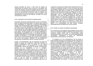 38

siempre accesible de nuevo; y esta forma de objetivo es                complexión de operaciones sintéticamente coherentes dentro de la
comprensible de antemano como oriunda de una génesis. Ella             unidad de una génesis universal —y esto en estratos que tienen
misma nos remonta a una prístina fundación de esta forma. Todo         que adaptarse íntegramente a la forma universal y persistente del
lo que ya es conocido remite a un primitivo entrar en conocimiento     tiempo, porque ésta misma se edifica en una génesis pasiva
de ello. Lo que llamamos desconocido tiene, sin embargo, una           constante y absolutamente universal, que alberga en su seno por
forma estructural de cosa ya conocida, la forma de objeto, o más       esencia todo lo nuevo. Esta estratificación subsiste en el ego ya
especialmente, la forma de cosa espacial, de objeto le la cultura,     desarrollado, como un sistema persistente de formas de la
de instrumento, etcétera.                                              apercepción, y por ende de objetos constituidos, entre ellos un
                                                                       universo objetivo con estructura ontológica fija; y hasta este
                                                                       subsistir no es sino una forma de la génesis. En todo esto es el
§ 39. La asociación como principio de la génesis pasiva                eventual factum irracional, pero sólo posible dentro del sistema de
                                                                       formas de lo a priori que le es inherente en cuanto factum
El principio universal de la génesis pasiva en que se constituyen      egológico. Mas a este respecto no hay que pasar por alto que un
todos los objetos previamente dados a la creación activa, lleva el     factum y su «irracionalidad» son ellos mismos conceptos
título de asociación. Es, nótese bien, un titulo de intencionalidad,   estructurales dentro del sistema de lo a priori concreto.
de algo cuyas formas primarias pueden describirse, y que se halla
sometido en sus obras intencionales a leyes esenciales, por las
que puede hacerse comprensible toda constitución pasiva, así la        § 40. Tránsito a la cuestión del idealismo trascendental
de las vivencias en cuanto objetos temporales inmanentes, como
la de todos los objetos naturales reales del mundo espacio-tem-        Con la reducción de los problemas fenomenológicos al título total y
poral objetivo. El de asociación es un concepto fundamental la         único de la constitución (estática y genética) de los objetos de una
fenomenología trascendental (como, en la paralela psicológica,         conciencia posible, parece que la fenomenología pueda
concepto fundamental de una psicología intencional pura). El viejo     caracterizarse también con justicia como teoría trascendental del
concepto de asociación, y el de leyes de asociación, aunque            conocimiento. Contrastemos la teoría del conocimiento
desde Hume ha venido refiriéndose por lo regular a las conexiones      trascendental en este sentido con la tradicional.
de la pura vida psíquica, solamente es una desfiguración
naturalista del corresponiente y genuino concepto intencional.             Su problema es el de la trascendencia. Aun allí donde en
                                                                       cuanto empirista se apoya en la psicología corriente, esta teoría no
Gracias a la fenomenología, que ha encontrado muy tarde sus            quiere ser mera psicología del conocimiento, sino esclarecer en
accesos al estudio de la asociación, cobra este contenido un           principio la posibilidad del conocimiento. El problema brota para
aspecto completamente nuevo, es definido de una manera                 ella dentro de la actitud natural y es tratado dentro de esta actitud.
esencialmente nueva, y se descubren en él nuevas formas                Yo me encuentro, en cuanto ser humano, en el mundo, y al par
fundamentales, entre las que figuran, por ejemplo, la configuración    teniendo experiencia de éste y conociéndolo, yo incluido en él,
sensible     en     la   coexistencia     y   en     la    sucesión.   científicamente. Así, yo me digo todo lo que existe para mí, existe
Fenomenológicamente evidente, aunque para el cautivo de la             gracias a mi conciencia cognoscente, es para mí lo experimentado
tradición extraño, es que la asociación no sea el mero título de una   en mi experiencia, lo pensado en mi pensar, lo teorizado en mi
ley empírica que rige la complexión de los datos de un «alma»,         teorizar, lo penetrado en mi penetrarlo. Si se admite la
algo así como una gravitación intrapsíquica, para repetir la antigua   intencionalidad, siguiendo a F. Brentano, se dice: la
imagen; sino que sea el título, sumamente amplio además, de una        intencionalidad, en cuanto propiedad fundamental de mi vida
ley intencional esencial de la constitución concreta del ego puro,     psíquica, designa una propiedad real, inherente a mí, en cuanto
un reino de lo a priori «innato», sin el que sería inconcebible, por   ser humano, como a todo ser humano, por lo que respecta a su
ende, un ego en cuanto tal. Únicamente merced a la                     pura intimidad psíquica, y ya Brentano la situó en el centro de la
fenomenología de la génesis, es comprendido el ego como una            psicología empírica del hombre. La primera persona de este
 