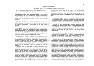 4

                                                         MEDITACIÓN PRIMERA
                                        En que se recorre el camino que lleva al ego trascendental

§ 3. La revolución cartesiana y la idea directriz de una                absoluta que el ego tiene de sí mismo y de los principios
fundamentarían absoluta de la ciencia                                   axiomáticos innatos en él: sin más diferencia sino que este
                                                                        fundamento axiomático yace aún más hondo que el de la
Empezamos de nuevo, pues, cada uno para sí y en sí, con la              geometría y está llamado a cooperar a la última fundamentación de
resolución propia de unos filósofos que inician radicalmente su         ésta.
actividad: lo primero, dejar en suspenso todas las convicciones
válidas hasta ahora para nosotros, y con ellas todas nuestras               Nada de esto puede influir sobre nosotros. En cuanto filósofos
ciencias.                                                                que iniciamos nuestra actividad, todavía no tiene valor para
                                                                         nosotros ningún ideal de ciencia normativo. Ni podemos llegar a
   La idea directriz de nuestras meditaciones será, como                 tenerlo sino solamente en cuanto podamos forjárnoslo de nuevo.
para Descartes, la de una ciencia que hay que fundamentar
con radical autenticidad, y últimamente la de una ciencia                    Mas no por esto renunciamos al universal objetivo de una
universal.                                                               fundamentación absoluta de la ciencia. Este ideal debe motivar
                                                                         constantemente la marcha de nuestras meditaciones, como
    Pero ¿qué pensar de la indubitabilidad de esta misma idea, de        motivó el de las cartesianas, y debe ir tomando paso a paso en
la idea de una ciencia que hay que fundamentar absolutamente,            ellas una forma cada vez más concreta y al mismo tiempo
desde el momento en que no disponemos de ninguna ciencia dada            determinada.
como ejemplo de esta auténtica ciencia, puesto que ninguna tiene
valor para nosotros? ¿Representa esta idea una justa idea                    Únicamente tenemos que ser cautos en la manera de
directriz, un objetivo posible de una actividad posible?                 proponérnoslo como objetivo: por lo pronto ni siquiera podemos
                                                                         prejuzgar su posibilidad. ¿Cómo, pues, dejar clara y con ello
    Es patente que tampoco podemos dar esto por supuesto, ni             hacer segura esta manera de proponernos nuestro objetivo?
menos decir que consideramos sentada de antemano ninguna
norma reguladora de semejantes posibilidades, ni todavía menos               La idea general de la ciencia es una idea que debemos,
un estilo que sería de suyo natural y propio de toda auténtica           naturalmente, a las ciencias dadas de hecho. Si, pues, en nuestra
ciencia en cuanto tal. Porque esto equivaldría, en conclusión, a dar     radical actitud crítica estas ciencias se han convertido en meras
por supuesta toda una lógica y teoría de la ciencia, cuando en rigor     ciencias conjeturales, también ha de convertirse en meramente
también ésta se halla sujeta a sufrir la revolución de todas las         conjetural, en el mismo sentido, la idea general de ciencia que es
ciencias.                                                                su idea directriz general. No sabemos todavía, por lo tanto, si será
    Descartes tenía por adelantado un ideal de ciencia, el de la         en resumidas cuentas realizable. Con todo, en esta forma de
geometría, o si se quiere, el de la ciencia matemática de la             conjetural, y en una generalidad indeterminada, fluida, tenemos
naturaleza. Este ideal decide, como un prejuicio fatal, de aquellos      ciertamente la idea, por ende también la idea de una filosofía, a
siglos, y decide también, sin ser sometido a crítica, de las             saber, como la de una filosofía que realizar, no sabemos si posi-
Meditaciones mismas. Para Descartes era de antemano una cosa             blemente ni de qué manera. La tomamos como una asunción
comprensible de suyo que la ciencia universal había de tener la          provisional a la que nos entregamos por vía de ensayo; de la que
forma de un sistema deductivo, en el que la construcción entera          nos dejamos guiar por vía de ensayo en nuestras meditaciones.
había de reposar ordine geométrico sobre un fundamento                   Mentalmente, consideraremos cómo habría que concebirla en
axiomático y absoluto de la deducción. Un papel semejante al de          cuanto posibilidad, y luego cómo habría que darle realidad. Es
los axiomas geométricos en la geometría es el que por respecto a         cierto que con ello entramos en rodeos al pronto extraños; pero
la ciencia universal tiene para Descartes el axioma de la certeza        ¿cómo evitarlos, si nuestro radicalismo no ha de reducirse a un
 