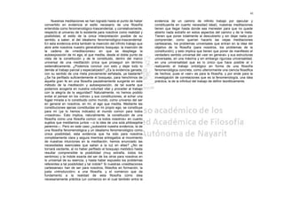41

     Nuestras meditaciones se han logrado hasta el punto de haber       evidencia de un camino de infinito trabajo por ejecutar y
convertido en evidencia el estilo necesario de una filosofía            constituyente en cuanto necesidad ideal), nuestras meditaciones
entendida como fenomenológico-trascendental, y correlativamente,        tienen que llegar hasta donde sea menester para que no quede
respecto al universo de lo existente para nosotros como realidad y      abierto nada extraño en estos aspectos del camino y de la meta.
posibilidad, el estilo de la única interpretación posible de su         Tienen que poner totalmente al descubierto y sin dejar nada por
sentido, a saber, el del idealismo fenomenológico-trascendental.        comprender, como querían hacerlo las viejas meditaciones
En esta evidencia entra también la inserción del infinito trabajo que   cartesianas, los problemas universales que entran en la idea del
abre ante nosotros nuestro generalísimo bosquejo: la inserción de       objetivo de la filosofía (para nosotros, los problemas de la
la cadena de «meditaciones» en que se despliega la                      constitución); y esto implica que tienen que poner de manifiesto el
autoexposición de mi ego, el que medita, desde el doble punto de        verdadero sentido universal del «ser en general» y sus estructuras
vista de la constitución y de le constituido, dentro del marco          universales, en una máxima y sin embargo rigurosa universalidad,
universal de una meditación única que proseguir sin término             en una universalidad que es lo único que hace posible el ir
sistemáticamente. ¿Podemos concluir con esto y dejar todo lo            realizando el trabajo ontológico en forma de una filosofía
demás al trabajo parcial y especializado? ¿Es la evidencia ganada,      fenomenológica concreta, como ulteriormente una ciencia filosófica
con su sentido de una meta previamente señalada, ya bastante?           de hechos; pues el «ser» es para la filosofía, y por ende para la
¿Se ha perfilado suficientemente el bosquejo, para henchirnos de        investigación de correlaciones que es la fenomenología, una idea
aquella gran fe en una filosofía paulatinamente surgente en este        práctica, la de la infinitud del trabajo de definir teoréticamente.
método de la meditación y autoexposición, de tal suerte que
podamos acogerla en nuestra voluntad vital y proceder al trabajo
con la alegría de la seguridad? Naturalmente, no hemos podido
evitar el pensar en los «otros» y sus constituciones, al echar una
fugaz mirada a lo constituido como mundo, como universo del ser
en general en nosotros, en mí, el ego que medita. Mediante las
constituciones ajenas constituidas en mi propio ego, se constituye
para mí (ya lo hemos indicado) el mundo común para todos
«nosotros». Esto implica, naturalmente, la constitución de una
filosofía como una filosofía común «a todos nosotros» en cuanto
sujetos que meditamos juntos —o la idea de una sola philosophia
perennis—. Pero en este caso ¿subsistirá nuestra evidencia, la de
una filosofía fenomenológica y un idealismo fenomenológico como
única posibilidad, esta evidencia que ha sido para nosotros
completamente clara y segura mientras entregados al movimiento
de nuestras intuiciones en la meditación, hemos enunciado las
necesidades esenciales que salían a la luz en ellas? ¿No se
tornará vacilante, al no haber perfilado el bosquejo metódico hasta
resultar comprensible la posibilidad (muy extraña, todos los
sentimos) y la índole exacta del ser de los otros para nosotros en
lo universal de su esencia, y hasta haber expuesto los problemas
referentes a tal posibilidad y tal índole? Si nuestras «meditaciones
cartesianas» han de ser para nosotros, filósofos en formación, la
justa «introducción» a una filosofía, y el comienzo que da
fundamento a la realidad de esta filosofía como idea
necesariamente práctica (un comienzo en el cual también entra la
 