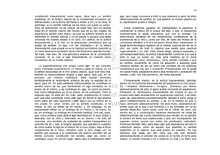 44

constitución trascendental como ajeno, tiene aquí un sentido              ego, pero luego concierne a todo lo que adquiere a partir de ellos
inhabitual. En la actitud natural de la mundanidad encuentro yo,          determinaciones de sentido; en una palabra: al mundo objetivo en
diferenciados y en la forma del frente a frente, a mí y a los otros. Si   su significación propia e íntegra.
abstraigo, en el sentido habitual, de los otros, me quedo yo «solo».
Pero tal abstracción no es radical, tal estar solo aún no cambia              Estos problemas ganarán en inteligibilidad si pasamos a
nada en el sentido natural del mundo que es su ser «objeto de             caracterizar la esfera de lo propio del ego, o sea, si realizamos
experiencia posible para todos» (el cual se adhiere también al yo         explícitamente la epojé abstractiva que nos la entrega. La
entendido en sentido natural, y no se pierde ni aunque una peste          desconexión temática de los rendimientos constitutivos de la
universal me hubiera dejado a mí solo). En cambio, en la actitud          experiencia de lo otro y, junto con ella, de lodos los modos de la
trascendental y, a la vez, en la abstracción constitutiva que se          conciencia referidos a lo otro no quiere ahora decir, meramente, la
acaba de señalar, mi ego —el del meditador— en la esfera                  epojé fenomenológica respecto de la validez ingenua del ser de lo
trascendental suya propia no es el habitual yo-hombre (reducido a         otro, así como de todo lo objetivo que existe para nosotros
un mero fenómeno-correlato) dentro del fenómeno total del mundo.          ingenuamente y sin más. Está, desde luego, siempre supuesta, y
Se trata, más bien, de una estructura esencial de la constitución         permanece estándolo, la actitud trascendental, conforme a la cual a
universal, en la cual el ego trascendental va viviendo como               todo lo que ya existe sin más para nosotros se lo toma
constituidor de un mundo objetivo.                                        exclusivamente como «fenómeno», como sentido mentado y que
                                                                          se verifica, puramente tal como ha adquirido y adquiere para
    Lo específicamente mío propio como ego, mi ser concreto               nosotros sentido de ser en tanto que correlato de los sistemas
como «mónada» puramente en mí mismo y para mí mismo, en mí                constitutivos que hay que ir revelando. Precisamente, con la epojé
la esfera clausurada de lo mío propio, abarca, igual que toda otra,       de nueva índole preparamos ahora esta revelación y aclaración del
también la intencionalidad dirigida a algo ajeno, sólo que, en un         sentido; y ello, con más pormenor, del modo siguiente.
principio, por motivos metódicos, debe quedar eliminado
temáticamente el rendimiento sintético de ella: la realidad de lo             Primeramente intento, en la actitud trascendental, delimitar
ajeno para mí. En esta señalada intencionalidad se constituye el          dentro de mi horizonte trascendental de experiencia lo mío propio.
sentido nuevo de ser que transciende mi ego monádico en lo                Es —empiezo diciéndome— no-ajeno. Comienzo por liberar
propio de él mismo, y se constituye en ego, no como yo-mismo,             abstractivamente de todo lo ajeno a este horizonte de experiencia.
sino como reflejándose en mi yo propio, en mi «mónada». Pero el           Pertenece al «fenómeno» trascendental del mundo el que el
segundo ego no está ahí sin más, dado propiamente él mismo,               mundo está dado directamente en experiencia unánime, y se trata,
sino que está constituido como alter ego; en donde el ego aludido         pues, de, abarcándolo panorámicamente, atender a cómo surge lo
como parte por esta expresión («alter ego») soy yo mismo en lo            ajeno codeterminando su sentido, y de, en la medida en que lo
mío propio. El «otro» remite, por su sentido constituido, a mí            hace, eliminarlo abstractivamente. De este modo, abstraemos en
mismo; el otro es reflejo de mí mismo, y, sin embargo, no es              primer lugar de lo que a los hombres y a los animales les da su
propiamente reflejo; es un análogo de mí mismo y, de nuevo, no            sentido específico como seres vivos de la índole de yoes, por
es, sin embargo, un análogo en el sentido habitual. Una vez, pues,        decirlo así; y, a continuación, hacemos abstracción de todas las
que, como primera cosa, está el ego delimitado en lo suyo propio y        determinaciones del mundo fenoménico que remiten en su sentido
abarcado con la vista y articulado en su acervo —no sólo de               a «otros» en tanto que sujetos-yoes y que, por consiguiente, los
vivencias, sino también de unidades de validez inseparables en            suponen (como ocurre con todos los predicados culturales).
concreto de él—, hay, a renglón seguido, que plantear la cuestión         Podemos también decir para este caso que abstraemos de todo lo
de cómo puede mi ego en el interior de lo suyo propio, bajo el título     «espiritual ajeno» como de aquello que posibilita su sentido
«experiencia de lo otro», constituir justo lo otro (luego con un          específico en lo «ajeno» que está puesto en cuestión. No hay
sentido que excluye a lo constituido del acervo concreto del yo           tampoco que pasar por alto (sino que hay que excluirlo
mismo concreto constituidor del sentido; algo así como un                 abstractivamente) el carácter del «estar en el mundo en torno para
«análogo» suyo). En primer lugar, atañe esto a cualesquiera alteri        todos», el «poder importar o no a todos en su vida y su afán» que
 