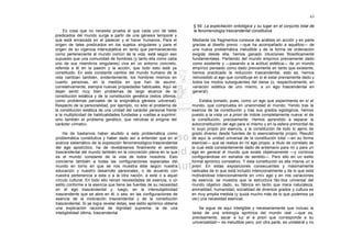 63

                                                                         § 59. La explicitación ontológica y su lugar en el conjunto total de
    Es cosa que no necesita prueba el que cada uno de tales              la fenomenología trascendental constitutiva
predicados del mundo surge a partir de una génesis temporal y
que está enraizada en el padecer y el hacer humanos. Para el             Mediante los fragmentos conexos de análisis en acción y en parte
origen de tales predicados en los sujetos singulares y para el           gracias al diseño previo —que ha acompañado a aquéllos— de
origen de su vigencia intersubjetiva en tanto que permaneciendo          una nueva problemática ineludible y de la forma de ordenación
como perteneciente al mundo común de la vida, está según eso             exigida desde ella, hemos ganado intuiciones filosóficamente
supuesto que una comunidad de hombres (y tanto ella como cada            fundamentales. Partiendo del mundo empírico previamente dado
uno de sus miembros singulares) viva en un entorno concreto,             como existente y —pasando a la actitud eidética— de un mundo
referida a él en la pasión y la acción; que todo esto esté ya            empírico pensado como dado previamente en tanto que existente,
constituido. En este constante cambio del mundo humano de la             hemos practicado la reducción trascendental, esto es, hemos
vida cambian también, evidentemente, los hombres mismos en               retrocedido al ego que constituye en sí el estar previamente dado y
cuanto personas, en la medida en que han de asumir,                      todos los modos subsiguientes del darse (o, respectivamente, en
correlativamente, siempre nuevas propiedades habituales. Aquí se         variación eidética de uno mismo, a un ego trascendental en
dejan sentir muy bien problemas de largo alcance de la                   general).
constitución estática y de la constitución genética (estos últimos,
como problemas parciales de la enigmática génesis universal).                Estaba tomado, pues, como un ego que experimenta en sí el
Respecto de la personalidad, por ejemplo, no sólo el problema de         mundo, que comprueba en unanimidad el mundo. Yendo tras la
la constitución estática de una unidad del carácter personal frente      esencia de tal constitución y tras sus grados egológicos, hemos
a la multiplicidad de habitualidades fundadas y vueltas a suprimir;      puesto a la vista un a priori de índole completamente nueva: el de
sino también el problema genético, que retrotrae el enigma del           la constitución, precisamente. Hemos aprendido a separar la
carácter «innato».                                                       autoconstitución del ego para sí mismo y en la esfera primordial de
                                                                         lo suyo propio por esencia, y la constitución de todo lo ajeno de
    Ha de bastarnos haber aludido a esta problemática como               grado diverso desde fuentes de lo esencialmente propio. Resultó
problemática constitutiva y haber dado así a entender que en el          de aquí la unidad universal de la constitución total —en su forma
avance sistemático de la exposición fenomenológico-trascendental         esencial— que se realiza en mi ego propio, a título de correlato de
del ego apodíctico, ha de revelársenos finalmente el sentido             la cual está constantemente dado de antemano para mí y para un
trascendental del mundo también en la concreción plena en la que         ego en general el mundo que existe objetivamente —y continúa
es el mundo constante de la vida de todos nosotros. Esto                 configurándose en estratos de sentido—. Pero ello en un estilo
concierne también a todas las configuraciones especiales del             formal apriórico correlativo. Y esta constitución es ella misma un a
mundo en torno en que se nos muestra éste según nuestra                  priori. En estas exposiciones consecuentes y máximamente
educación y nuestro desarrollo personales, o de acuerdo con              radicales de lo que está incluido intencionalmente y de lo que está
nuestra pertenencia a esta o a la otra nación, a este o a aquel          motivándose intencionalmente en «mi» ego y en mis variaciones
círculo cultural. En todo ello reinan necesidades de esencia, o un       de esencia, se muestra que la estructura fác-tica universal del
estilo conforme a la esencia que tiene las fuentes de su necesidad       mundo objetivo dado, su fábrica en tanto que mera naturaleza,
en el ego trascendental y, luego, en la intersubjetividad                animalidad, humanidad, socialidad de diversos grados y cultura es
trascendente que se abre en él; o sea, en las configuraciones de         en muy amplia medida (y quizá mucho más de lo que podemos ya
esencia de la motivación trascendental y de la constitución              ver) una necesidad esencial.
trascendental. Si se logra revelar éstas, ese estilo apriórico obtiene
una explicación racional de dignidad suprema: la de una                      Se sigue de aquí inteligible y necesariamente que incluso la
inteligibilidad última, trascendental.                                   tarea de una ontología apriórica del mundo real —que es,
                                                                         precisamente, sacar a luz el a priori que corresponde a su
                                                                         universalidad— es ineludible pero, por otra parte, es unilateral y no
 