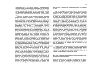 65

 constituyendo en sí un mundo objetivo y espacializándose,             que, de hecho y casualmente, no explorables los de los unos para
 temporalizándose, haciéndose a sí misma real en él —en el modo        los otros.
 de seres animados y, en especial, de seres humanos—. Que
 existan conjuntamente mónadas, su mero existir a una, significa           Hay, sin embargo, que entender bien el sentido de este
 por necesidad de esencia existir temporalmente a una, y luego,        carácter de únicos que tienen el mundo monadológico y el mundo
 también, existir temporalizadas en la forma de la temporalidad        objetivo que le es «innato». Desde luego, Leibniz lleva razón
 real.                                                                 cuando dice que es pensable una pluralidad infinita de mónadas y
     Pero con ello están aún en conexión ulteriores resultados         de grupos de mónadas, pero que no por ello son composibles
metafísicos de la mayor importancia. ¿Es concebible (para mí, que      todas estas posibilidades; y también cuando dice que podría haber
lo digo, y, partiendo de mí, para cualquier ser concebible que         sido «creada» una infinita pluralidad de mundos, pero que no
pueda decirlo) que coexistan separadas, o sea no estando en            podrían haberlo sido varios a la vez, puesto que no son
comunidad las unas con las otras, varias pluralidades de mónadas,      composibles. En este punto, hay que atender a que yo puedo, en
cada una de las cuales, pues, constituye un mundo propio? ¿Es,         primer lugar, pensarme modificado en variación libre a mí mismo, a
por lo tanto, concebible que coexistan dos mundos separados            este ego fáctico-apodíctico; y que puedo obtener así el sistema de
infinitamente, dos espacios y espacio-tiempos infinitos?               las modificaciones posibles de mí mismo —cada una de las cuales,
Evidentemente, esto, en vez de algo concebible, es un puro             sin embargo, es abolida por cada una de las demás y por el ego
absurdo. Cada uno de tales grupos de mónadas tiene ciertamente         que soy realmente—. Se trata de un sistema de incomposibilidad
a priori, en tanto que unidad de una intersubjetividad (y de una tal   apriorístico. Además, el factum «yo soy» prescribe si hay mónadas
que le es posible carecer de toda relación actual de comunidad con     que sean para mí otras y cuáles otras lo son. Yo no puedo más
la otra), su «mundo», dotado de la posibilidad de un aspecto           que encontrarlas, pero no puedo crear a las que ha de haber para
completamente distinto del otro. Pero estos dos mundos son             mí. Si me pienso modificado en una posibilidad pura, ésta vuelve
entonces, necesariamente, meros «mundos circundantes» de               también a prescribir qué mónadas existen para ella en tanto que
estas intersubjetividades y meros aspectos de un único mundo           otras. Y, yendo así delante, llego al conocimiento de que cada
objetivo, común a ambas. Pues estas dos intersubjetividades no         mónada que tiene validez en cuanto posibilidad concreta
están en el aire; en tanto que concebidas por mí, se hallan ambas      predelinea un universo composible, un «mundo de mónadas»
en comunidad necesaria conmigo como mónada originaria consti-          cerrado; y reconozco que dos mundos de mónadas son
tuyente respecto de ellas (o conmigo en una variación posible de       incomposibles del mismo modo que dos variantes posibles de mi
mí mismo). Pertenecen, pues, en verdad a una única comunidad           ego (e, igualmente, de cualquier ego en absoluto que se
total, que me comprende también a mí mismo y que reúne a todas         presuponga pensado).
las mónadas y a todos los grupos de mónadas que se han de
pensar como coexistentes. Por lo tanto, sólo puede haber en                 A partir de tales resultados y del curso de las investigaciones
realidad una única comunidad de mónadas: la de todas las                que conducen a ellos, se comprende cómo adquieren sentido
mónadas coexistentes; y, en consecuencia, no puede haber                (con indiferencia de cómo se decidan) cuestiones que, para la
realmente más que un único mundo objetivo, un único tiempo              tradición, tenían que estar más allá de todas las fronteras de la
objetivo, un solo espacio objetivo, una sola naturaleza. Y, si en mí    ciencia; problemas que ya tocamos más arriba.
se hallan estructuras que implican el ser-con de las otras mónadas,
tiene que haber esta naturaleza una y única. Únicamente es
posible que distintos grupos de mónadas y distintos mundos se          § 61. Los problemas tradicionales del «origen psicológico» y su
hallen los unos respecto de los otros al modo como están quizá         esclarecimiento fenomenológico
para con nosotros los que eventualmente pertenezcan a los
mundos siderales que no alcanzamos a ver, o sea, con seres             Dentro del mundo de los hombres y los animales, nos sale al
animados que carecen de toda conexión actual con nosotros. Sus         encuentro la conocida problemática científica de la génesis
mundos, sin embargo, son mundos de horizontes abiertos; sólo           psicofísica, fisiológica y psicológica. Va aquí incluido el problema
 