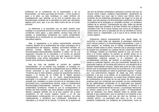 68

problemas de la constitución de la espacialidad y de la                 del otro (la llamada «endopatía») pertenece al primer piso que se
temporalidad —en tanto que éstas del mundo—. Como prueba el             levanta sobre nuestra «estética trascendental», típicamente es
paso a la labor, ya esto constituye un vasto territorio de              preciso señalar que aquí rige lo mismo que hemos dicho a
investigaciones, que, además, no es sino el sustrato para una           propósito de los problemas psicológicos del origen en el piso de
fenomenología completa de la naturaleza en tanto que naturaleza         abajo; que sólo gracias a la fenomenología constitutiva ha recibido
objetiva pero pura; que, a su vez, dista mucho de ser el mundo          el problema de la endopatía su verdadero sentido y el verdadero
concreto.                                                               método de su solución. Precisamente por esto, todas las teorías
                                                                        habidas hasta aquí (también la de Max Scheler) han quedado sin
    La referencia a la psicología nos ha dado ocasión para              verdadero fruto; de la misma manera que nunca se ha llegado al
trasladar a lo puramente anímico la división entre lo primordial y lo   conocimiento de cómo la alteridad del otro se transfiere al mundo
constituido como ajeno, y para diseñar, aunque haya sido de             entero como su «objetividad» y es lo que le da su sentido de tal
pasada, la problemática constitutiva (en cuanto problemática            mundo objetivo.
psicológica) de la constitución de una naturaleza primordial y una
naturaleza objetiva.                                                         Indiquemos todavía expresamente que, desde luego, no
                                                                        conduciría a nada tratar por separado la psicología intencional
    Mas, si regresamos a la actitud trascendental, entonces             como ciencia positiva y la fenomenología trascendental, y que, a
nuestros diseños de la problemática del origen psicológico de la        este respecto, es evidente que el trabajo verdaderamente por
«representación del espacio», etcétera, suministran también, en         realizar recaerá sobre la última, mientras que la psicología tomará
dirección inversa, diseños previos para los problemas                   de aquélla sus resultados sin cuidarse del giro copernicano. Pero,
fenomenológico-trascendentales paralelos, a saber: los de una           sin embargo, también es importante reparar en que. así como el
exposición concreta de la naturaleza y el mundo en general              alma y el mundo objetivo no pierden su sentido óntico en la
primordiales; con lo cual se llena una gran laguna en nuestra           consideración trascendental, sino que éste es tan sólo llevado a
problemática (más arriba bosquejada) de la constitución del             inteligibilidad originaria gracias a la revelación de su
mundo como fenómeno trascendental.                                      omnilateralidad concreta, así también la psicología positiva no
                                                                        pierde su contenido legítimo, sino que únicamente, liberada de la
    Nos es lícito dar también el nombre de «estética                    positividad ingenua, se convierte ella misma en una disciplina de la
trascendental», en un sentido muy ampliado, al complejo ex-             filosofía trascendental universal. Desde este punto de vista, puede
traordinariamente grande de las investigaciones que se refieren al      decirse que la psicología intencional es la primera en sí en la serie
mundo primordial (y que constituye una disciplina entera).              de las ciencias elevadas por sobre la positividad ingenua. Y posee
Tomamos aquí el título kantiano, porque los argumentos sobre el         aún una preeminencia respecto de todas las otras ciencias
espacio y el tiempo de la Crítica de la Razón apuntan                   positivas; y es que, si se edifica, en la positividad, con el recto
evidentemente —si bien de un modo extraordinariamente                   método del análisis intencional, no puede tener problema alguno
restringido y no aclarado— a un a priori noemático de la intuición      de fundamentos de la índole de los que tienen las otras ciencias
sensible que, ampliado a a priori concreto de la naturaleza (de la      positivas (que son problemas que proceden de esa unilateralidad
primordial) pura y sensiblemente intuitiva, exige su complemento        de las objetividades constituidas en la ingenuidad que requiere
fenomenológico-trascendental mediante su inclusión en una               finalmente, para poder llegar a omnilateralidad, el tránsito a la
problemática constitutiva. Verdad es que no correspondería al           consideración trascendental del mundo). La psicología intencional,
sentido del título kantiano que hace pendant («analítica trascen-       en cambio, posee ya en sí —sólo que oculto— lo trascendental:
dental») designar también con él al piso superior del a priori          sólo es necesaria una última reflexión sobre su sentido para
constitutivo; al del mundo objetivo mismo y al de sus                   efectuar el giro copernicano, que no cambia en el contenido a sus
multiplicidades constituyentes (en el grado supremo, los actos          resultados intencionales, sino que tan sólo los retrotrae a su
«idealizadores» y teoréticos que constituyen, finalmente, la            «sentido último». La psicología sólo tiene, en fin, un único
naturaleza y el mundo de la ciencia). La teoría de la experiencia       problema fundamental (un problema de fundamentos, como se
 