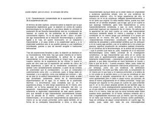 69

puede objetar; pero el único): el concepto del alma.                    trascendentales (aunque éstos ya no están dados en originalidad
                                                                        y evidencia apodíctica simple, sino en una evidencia de
                                                                        experiencia externa). «En» mí tengo experiencia del otro, lo
 § 62. Caracterización compendiada de la exposición intencional         conozco; en mí él se constituye, reflejado apresentativamente, y
 de la experiencia del otro                                             no en tanto que original. En esta medida misma, puede muy bien
                                                                        decirse, en un sentido ampliado, que el ego, que yo en cuanto el
 Al término de este capítulo, volvamos sobre la objeción por la que     que expongo meditando, gano toda trascendencia (y como
 empezamos dejándonos guiar: la objeción en contra de nuestra           trascendentalmente constituida, o sea, no como recibida en
 fenomenología en la medida en que eleva desde un principio la          positividad ingenua) por exposición de mí mismo. Se esfuma así
 pretensión de ser filosofía trascendental, esto es, la pretensión de   la apariencia de que todo cuanto yo como ego trascendental
 resolver, en cuanto tal, los problemas de la posibilidad del           reconozco existente desde mí mismo y expongo a título de
 conocimiento objetivo. Ya no es capaz de ello —dice— al partir         constituido en mí mismo tenga que pertenecer a lo propio por
 del ego trascendental de la reducción fenomenológica y quedar          esencia de mí mismo. Ello sólo es verdad respecto de las
 ligada a él. Cae, sin querer reconocerlo, en un solipsismo             «trascendencias inmanentes»: constitución, como título de los
 trascendental, y el paso entero a la subjetividad ajena y a la         sistemas de actualidad y potencialidad sintética que me atribuyen
 objetividad auténtica sólo le es posible gracias a una metafísica      a mí en cuanto ego sentido y ser en la esfera de lo mío propio por
 inconfesada, gracias a que da secreta acogida a tradiciones            esencia, significa constitución de verdadera realidad inmanente.
 leibnizianas.                                                          En el comienzo de la fenomenología, en la actitud del principiante
                                                                        —que lo primero que hace es, justo, implantar en sí la reducción
 Tras las exposiciones llevadas a cabo, la objeción se deshace en       fenomenológica como hábito universal de la investigación
 su inconsistencia. Ante todo, hay que parar mientes en el hecho        constitutiva— el ego trascendental que entra en el campo de
 de que la actitud trascendental, la actitud de la epojé                visión está, sí, apodícticamente captado, pero con un horizonte
 trascendental, no ha sido abandonada en ningún lugar; y en que         totalmente indeterminado —meramente constreñido, de un modo
 nuestra «teoría» de la experiencia de los «otros» ni quería ni         general, a que debe convertirse en mero fenómeno el mundo y
 podía ser otra cosa que la exposición del sentido de «otro» de         todo lo que sé de él—. Cuando empiezo, faltan, pues, todas las
 esta experiencia, a partir de su rendimiento constitutivo (del         distinciones que sólo la exposición intencional proporciona y que,
 sentido «otro verdaderamente existente», a partir de las síntesis      sin embargo, como veo con evidencia, me pertenecen
 de unanimidad que le corresponden). Lo que yo compruebo                esencialmente. De modo que falta, sobre todo, la comprensión de
 unánimemente como otro —y entonces, pues, lo tengo dado en             mí mismo por lo que hace a mi esencia primordial, a la esfera de
 necesidad, y no a capricho, como una realidad por conocer—, ello       lo mío propio en el sentido pleno y a lo que se constituye en ella
 es eo ipso en la actitud trascendental el otro que existe, el alter    misma bajo el epígrafe «experiencia de lo otro», como ajeno,
 ego (acreditado, justamente, dentro de la intencionalidad              como apresentado pero ni dado ni capaz nunca, por principio, de
 experimentadora de mi ego). En el interior de la positividad           darse él mismo originalmente en mi esfera primordial. Tengo que
 decimos —y encontramos cosa consabida que yo, en mi                    empezar por exponer lo mío propio en cuanto tal, para entender
 experiencia propia, no sólo tengo experiencia de mí mismo, sino        que A- en lo mío propio alcanza sentido de ser también algo no
 también, en la forma especial de la endopatía, del otro. La            mío propio (y como analógicamente apresentado). Así es como
 exposición trascendental indubitable nos ha mostrado no                yo, el que medita, no comprendo al comienzo corno he de llegar a
 solamente la legitimidad trascendental de este aserto positivo,        otros ni a mí mismo, toda vez que los otros hombres están todos
 sino que también el ego trascendental concretamente tomado             puestos entre paréntesis. En el fondo, tampoco entiendo aún y
 (que se percata de sí mismo —primero, con un horizonte                 sólo a regañadientes reconozco que yo mismo, que me pongo a
 indeterminado— en la reducción trascendental) se capta tanto a sí      mí en tanto que hombre y persona humana «entre paréntesis»,
 mismo en su ser propio primordial, como capta también, en la           haya sin embargo de seguir conservándome en cuanto ego. No
 forma de su endopatía trascendental, a otros, a otros ego              puedo, pues, saber aún nada de una intersubjetividad
 