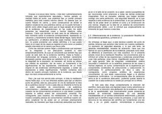 7

                                                                        ya en sí el sello de tal vocación, es a saber, siendo susceptibles de
    Gracias a la previa labor hecha —más bien rudimentariamente         ser reconocidas como anteriores a todas las demás evidencias
indicada que explícitamente ejecutada— hemos ganado en                  imaginables. Pero es menester, además, que traigan también
claridad hasta tal punto, que podemos fijar un primer principio         consigo una cierta perfección, una seguridad absoluta, en lo que
metódico para toda nuestra marcha ulterior. Es patente que, en          respecta a esta evidencia de la anterioridad, si es que partiendo de
cuanto filósofo en cierne, y como consecuencia de tender al             ellas ha de poder tener un sentido el curso y la construcción de
objetivo conjetural de una auténtica ciencia, yo no puedo formular o    una ciencia, dirigida por la idea de un sistema de conocimiento
admitir como válido ningún juicio que no haya sacado de la fuente       definitivamente válido —con la infinitud que conjeturalmente es
de la evidencia, de «experiencias» en las cuales me estén               inherente de igual manera a esta idea.
presentes las respectivas cosas y hechos objetivos «ellos
mismos». Cierto que también en este caso he de reflexionar en
todo momento sobre la evidencia correspondiente, sopesando su           § 6. Diferenciaciones de la evidencia. La postulación filosófica de
«alcance» y haciéndome evidente hasta dónde llegue, hasta dónde         una evidencia apodíctica y primera en sí
su «perfección», el efectivo darse las cosas mismas. Donde falte
aún, no puedo proclamar una validez definitiva, y lo que puedo          Sin embargo, al llegar aquí, a esta decisiva cuestión del punto de
hacer en el mejor de los casos es registrar el juicio como un posible   partida, tenemos que penetrar más hondo con nuestra meditación.
estadio intermedio en el camino que lleva a ella.                       La expresión de seguridad absoluta, o, lo que vale tanto, de
    Como las ciencias quieren llegar a predicaciones que expresen       absoluta indubitabilidad, necesita de aclaración. Hace que nos
en su integridad y con adecuación evidente lo visto                     fijemos en que la perfección de la evidencia, postulada como ideal,
antepredicativamente, de suyo se comprende que también hay que          se diferencia al examinarla con más exactitud. En el presente
cuidar de este lado de la evidencia científica. Dada la fluidez y       estadio inicial de la meditación filosófica, nos encontramos ante la
multivocidad del lenguaje corriente, y su facilidad, ciertamente        infinitud sin orillas de las experiencias y evidencias precientíficas:
demasiado grande, para darse por satisfecho en lo que respecta a        unas más perfectas, otras menos. Imperfección quiere decir aquí,
la integridad de la expresión, es menester, allí donde se utilizan      por regla general, falta de integridad, unilateralidad, relativa
sus medios de expresión, dar de nuevo un fundamento a las               oscuridad e indistinción en la auténtica presencia de las cosas o
significaciones de las expresiones, orientándose de un modo             hechos objetivos, en suma, contaminación de la experiencia por
original en las evidencias científicamente logradas, y soldar las       componentes constituidos de presunciones y coasunciones no
expresiones a estas significaciones. También contamos esto              confirmadas. El perfeccionamiento se lleva a cabo, de
dentro de nuestro principio metódico de la evidencia, que desde         consiguiente, como progreso sintético de experiencias
aquí nos dará consecuentemente la norma.                                concordantes, en que estas coasunciones llegan a la efectiva
                                                                        experiencia confirmativa. La correspondiente idea de perfección
     Pero ¿de qué nos servirá este principio, ni toda la meditación     sería la de la «evidencia adecuada», pudiendo quedar abierta la
hecha hasta aquí, si no nos ofreciese asidero para lijar un efectivo    cuestión de si esta evidencia no reside por principio en lo infinito.
punto de partida, esto es, para poner en vía de realización la idea
de la auténtica ciencia? Como a esta idea es inherente la forma de           Si bien esta idea dirige constantemente la intención del
un orden sistemático de conocimientos —de auténticos                    científico, tiene para éste una dignidad mayor (como advertimos en
conocimientos—, plantéase como cuestión del punto de partida, la        aquel «vivir» la intención) otra perfección de la evidencia, a saber,
cuestión de los conocimientos primeros en sí que deban y puedan         la de la apodicticidad, que eventualmente puede presenlar.se
soportar el edificio entero del conocimiento universal. Por             también en evidencias inadecuadas. Es una absoluta
consiguiente, para nosotros, los meditaciones, si en medio de           indubitabilidad, en un sentido enteramente determinado y peculiar,
nuestra completa pobreza de conocimientos científicos nuestro ob-       aquella que el científico exige a todos los principios, y cuyo valor se
jetivo conjetural ha de poder ser un principio prácticamente            denuncia en los esfuerzos del científico por fundamentar una vez
realizable, es menester que haya evidencias asequibles que lleven       más, y en un grado superior, remontándose a principios,
 